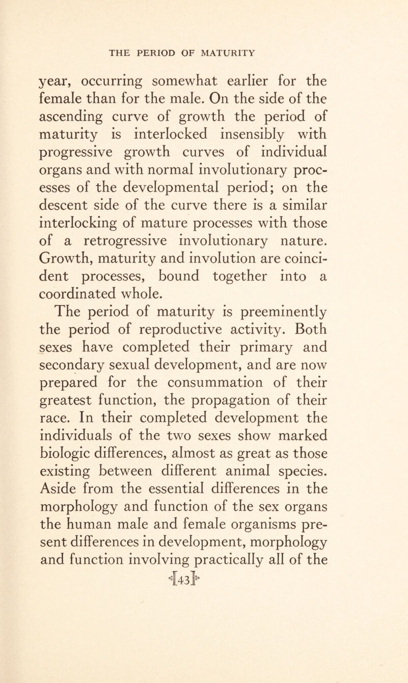 year, occurring somewhat earlier for the female than for the male. On the side of the ascending curve of growth the period of maturity is interlocked insensibly with progressive growth curves of individual organs and with normal involutionary proc¬ esses of the developmental period; on the descent side of the curve there is a similar interlocking of mature processes with those of a retrogressive involutionary nature. Growth, maturity and involution are coinci¬ dent processes, bound together into a coordinated whole. The period of maturity is preeminently the period of reproductive activity. Both sexes have completed their primary and secondary sexual development, and are now prepared for the consummation of their greatest function, the propagation of their race. In their completed development the individuals of the two sexes show marked biologic differences, almost as great as those existing between different animal species. Aside from the essential differences in the morphology and function of the sex organs the human male and female organisms pre¬ sent differences in development, morphology and function involving practically all of the