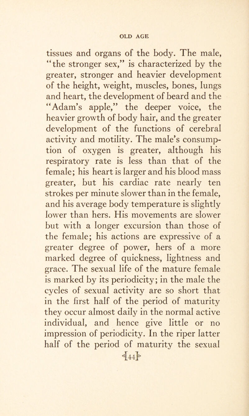 tissues and organs of the body. The male, “the stronger sex,” is characterized by the greater, stronger and heavier development of the height, weight, muscles, bones, lungs and heart, the development of beard and the “Adam’s apple,” the deeper voice, the heavier growth of body hair, and the greater development of the functions of cerebral activity and motility. The male’s consump¬ tion of oxygen is greater, although his respiratory rate is less than that of the female; his heart is larger and his blood mass greater, but his cardiac rate nearly ten strokes per minute slower than in the female, and his average body temperature is slightly lower than hers. His movements are slower but with a longer excursion than those of the female; his actions are expressive of a greater degree of power, hers of a more marked degree of quickness, lightness and grace. The sexual life of the mature female is marked by its periodicity; in the male the cycles of sexual activity are so short that in the first half of the period of maturity they occur almost daily in the normal active individual, and hence give little or no impression of periodicity. In the riper latter half of the period of maturity the sexual