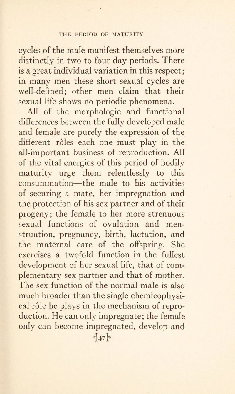 cycles of the male manifest themselves more distinctly in two to four day periods. There is a great individual variation in this respect; in many men these short sexual cycles are well-defined; other men claim that their sexual life shows no periodic phenomena. AH of the morphologic and functional differences between the fully developed male and female are purely the expression of the different roles each one must play in the all-important business of reproduction. All of the vital energies of this period of bodily maturity urge them relentlessly to this consummation—the male to his activities of securing a mate, her impregnation and the protection of his sex partner and of their progeny; the female to her more strenuous sexual functions of ovulation and men¬ struation, pregnancy, birth, lactation, and the maternal care of the offspring. She exercises a twofold function in the fullest development of her sexual life, that of com¬ plementary sex partner and that of mother. The sex function of the normal male is also much broader than the single chemicophysi- cal role he plays in the mechanism of repro¬ duction. He can only impregnate; the female only can become impregnated, develop and