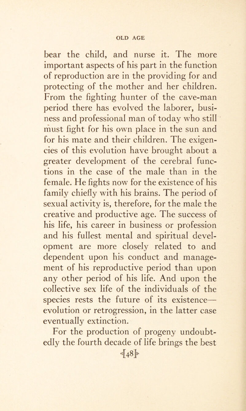 bear the child, and nurse it. The more important aspects of his part in the function of reproduction are in the providing for and protecting of the mother and her children. From the fighting hunter of the cave-man period there has evolved the laborer, busi¬ ness and professional man of today who still must fight for his own place in the sun and for his mate and their children. The exigen¬ cies of this evolution have brought about a greater development of the cerebral func¬ tions in the case of the male than in the female. He fights now for the existence of his family chiefly with his brains. The period of sexual activity is, therefore, for the male the creative and productive age. The success of his life, his career in business or profession and his fullest mental and spiritual devel¬ opment are more closely related to and dependent upon his conduct and manage¬ ment of his reproductive period than upon any other period of his life. And upon the collective sex life of the individuals of the species rests the future of its existence— evolution or retrogression, in the latter case eventually extinction. For the production of progen}^ undoubt¬ edly the fourth decade of life brings the best