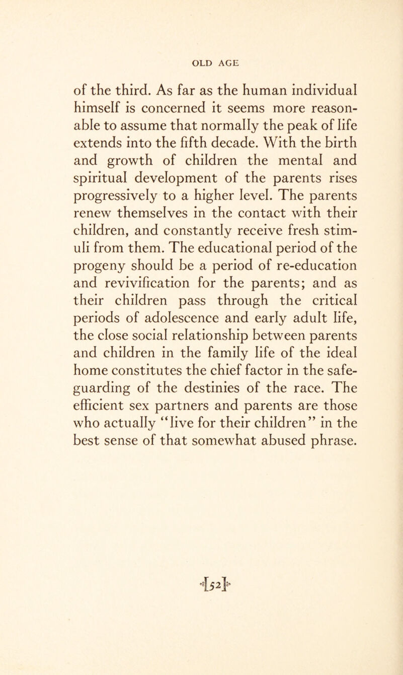 of the third. As far as the human individual himself is concerned it seems more reason¬ able to assume that normally the peak of life extends into the fifth decade. With the birth and growth of children the mental and spiritual development of the parents rises progressively to a higher level. The parents renew themselves in the contact with their children, and constantly receive fresh stim¬ uli from them. The educational period of the progeny should be a period of re-education and revivification for the parents; and as their children pass through the critical periods of adolescence and early adult life, the close social relationship between parents and children in the family life of the ideal home constitutes the chief factor in the safe¬ guarding of the destinies of the race. The efficient sex partners and parents are those who actually ‘dive for their children” in the best sense of that somewhat abused phrase.