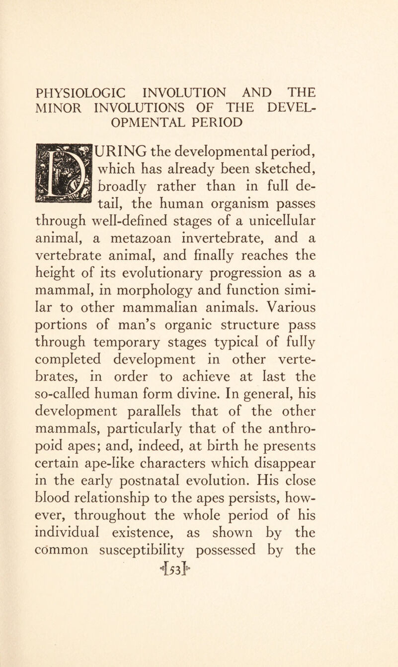 PHYSIOLOGIC INVOLUTION AND THE MINOR INVOLUTIONS OF THE DEVEL¬ OPMENTAL PERIOD URING the developmental period, which has already been sketched, broadly rather than in full de¬ tail, the human organism passes through well-defined stages of a unicellular animal, a metazoan invertebrate, and a vertebrate animal, and finally reaches the height of its evolutionary progression as a mammal, in morphology and function simi¬ lar to other mammalian animals. Various portions of man’s organic structure pass through temporary stages typical of fully completed development in other verte¬ brates, in order to achieve at last the so-called human form divine. In general, his development parallels that of the other mammals, particularly that of the anthro¬ poid apes; and, indeed, at birth he presents certain ape-like characters which disappear in the early postnatal evolution. His close blood relationship to the apes persists, how¬ ever, throughout the whole period of his individual existence, as shown by the common susceptibility possessed by the