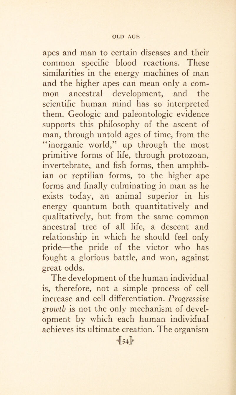 apes and man to certain diseases and their common specific blood reactions. These similarities in the energy machines of man and the higher apes can mean only a com¬ mon ancestral development, and the scientific human mind has so interpreted them. Geologic and paleontologic evidence supports this philosophy of the ascent of man, through untold ages of time, from the “inorganic world,” up through the most primitive forms of life, through protozoan, invertebrate, and fish forms, then amphib¬ ian or reptilian forms, to the higher ape forms and finally culminating in man as he exists today, an animal superior in his energy quantum both quantitatively and qualitatively, but from the same common ancestral tree of all life, a descent and relationship in which he should feel only pride—the pride of the victor who has fought a glorious battle, and won, against great odds. The development of the human individual is, therefore, not a simple process of cell increase and cell differentiation. Progressive growth is not the only mechanism of devel¬ opment by which each human individual achieves its ultimate creation. The organism