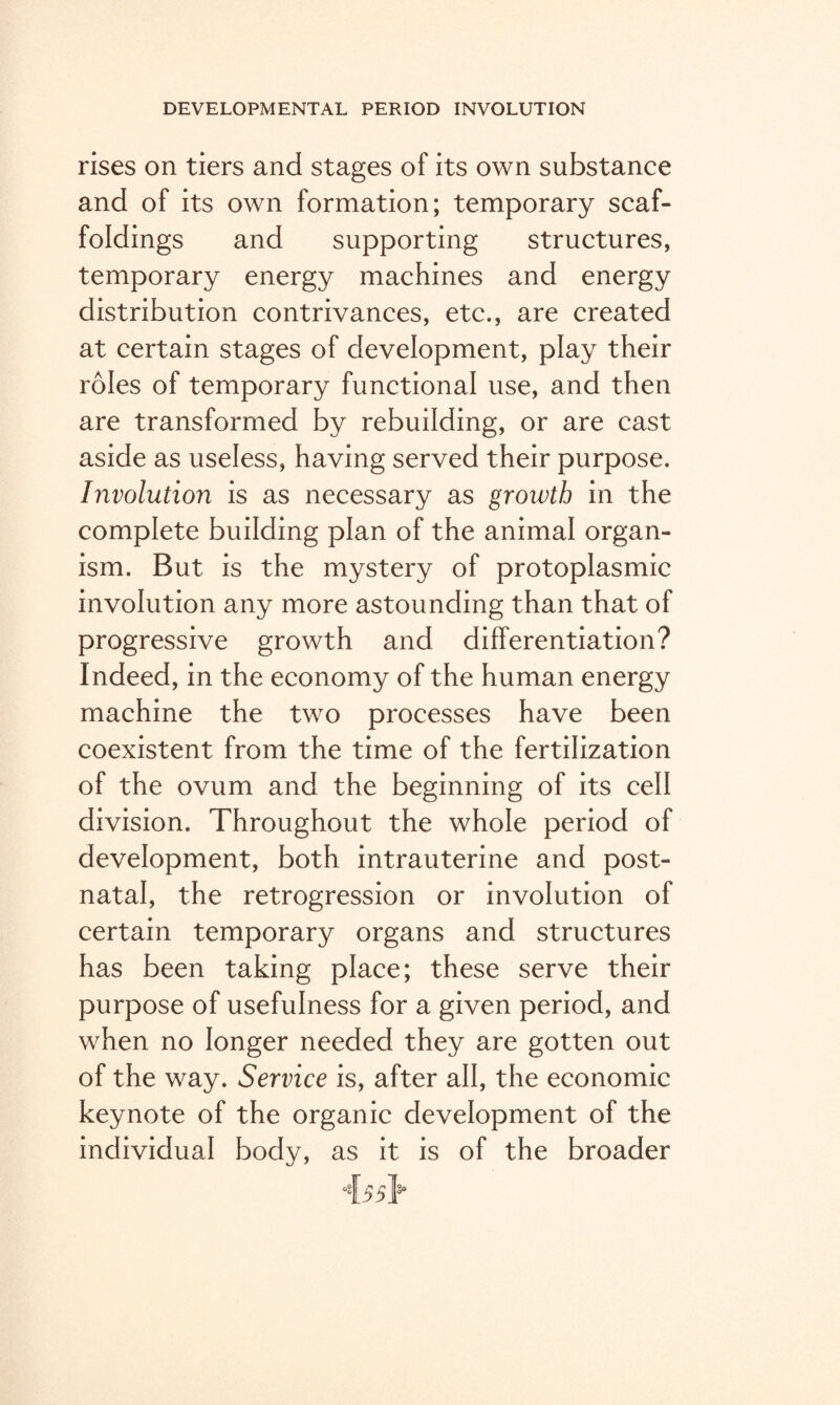 rises on tiers and stages of its own substance and of its own formation; temporary scaf¬ foldings and supporting structures, temporary energy machines and energy distribution contrivances, etc., are created at certain stages of development, play their roles of temporary functional use, and then are transformed by rebuilding, or are cast aside as useless, having served their purpose. Involution is as necessary as growth in the complete building plan of the animal organ¬ ism. But is the mystery of protoplasmic involution any more astounding than that of progressive growth and differentiation? Indeed, in the economy of the human energy machine the two processes have been coexistent from the time of the fertilization of the ovum and the beginning of its cell division. Throughout the whole period of development, both intrauterine and post¬ natal, the retrogression or involution of certain temporary organs and structures has been taking place; these serve their purpose of usefulness for a given period, and when no longer needed they are gotten out of the way. Service is, after all, the economic keynote of the organic development of the individual body, as it is of the broader