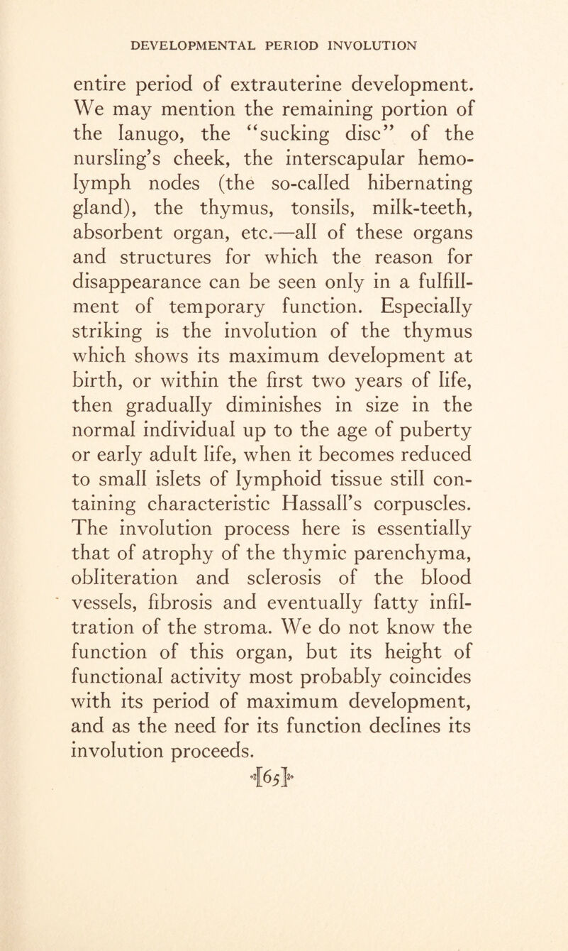 entire period of extrauterine development. We may mention the remaining portion of the lanugo, the “sucking disc” of the nursling’s cheek, the interscapular hemo- Iymph nodes (the so-called hibernating gland), the thymus, tonsils, milk-teeth, absorbent organ, etc.—all of these organs and structures for which the reason for disappearance can be seen only in a fulfill¬ ment of temporary function. Especially striking is the involution of the thymus which shows its maximum development at birth, or within the first two years of life, then gradually diminishes in size in the normal individual up to the age of puberty or early adult life, when it becomes reduced to small islets of lymphoid tissue still con¬ taining characteristic Hassalfs corpuscles. The involution process here is essentially that of atrophy of the thymic parenchyma, obliteration and sclerosis of the blood vessels, fibrosis and eventually fatty infil¬ tration of the stroma. We do not know the function of this organ, but its height of functional activity most probably coincides with its period of maximum development, and as the need for its function declines its involution proceeds.