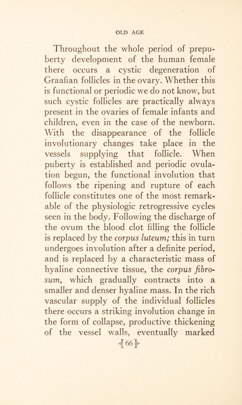 Throughout the whole period of prepu¬ berty development of the human female there occurs a cystic degeneration of Graafian follicles in the ovary. Whether this is functional or periodic we do not know, but such cystic follicles are practically always present in the ovaries of female infants and children, even in the case of the newborn. With the disappearance of the follicle involutionary changes take place in the vessels supplying that follicle. When puberty is established and periodic ovula¬ tion begun, the functional involution that follows the ripening and rupture of each follicle constitutes one of the most remark¬ able of the physiologic retrogressive cycles seen in the body. Following the discharge of the ovum the blood clot filling the follicle is replaced by the corpus luteum; this in turn undergoes involution after a definite period, and is replaced by a characteristic mass of hyaline connective tissue, the corpus fibro- sum, which gradually contracts into a smaller and denser hyaline mass. In the rich- vascular supply of the individual follicles there occurs a striking involution change in the form of collapse, productive thickening of the vessel walls, eventually marked