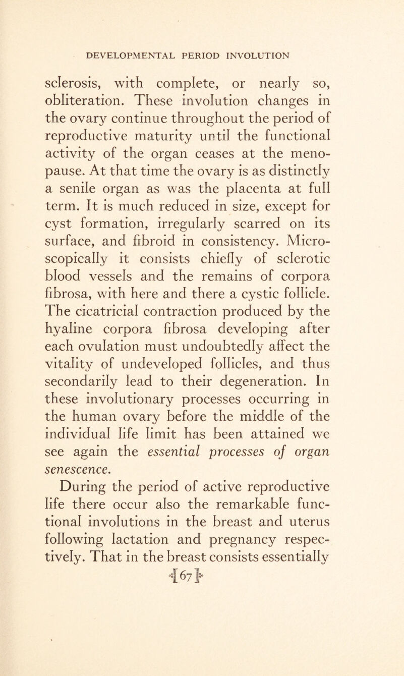 sclerosis, with complete, or nearly so, obliteration. These involution changes in the ovary continue throughout the period of reproductive maturity until the functional activity of the organ ceases at the meno¬ pause. At that time the ovary is as distinctly a senile organ as was the placenta at full term. It is much reduced in size, except for cyst formation, irregularly scarred on its surface, and fibroid in consistency. Micro¬ scopically it consists chiefly of sclerotic blood vessels and the remains of corpora fibrosa, with here and there a cystic follicle. The cicatricial contraction produced by the hyaline corpora fibrosa developing after each ovulation must undoubtedly affect the vitality of undeveloped follicles, and thus secondarily lead to their degeneration. In these involutionary processes occurring in the human ovary before the middle of the individual life limit has been attained we see again the essential processes of organ senescence. During the period of active reproductive life there occur also the remarkable func¬ tional involutions in the breast and uterus following lactation and pregnancy respec¬ tively. That in the breast consists essentially