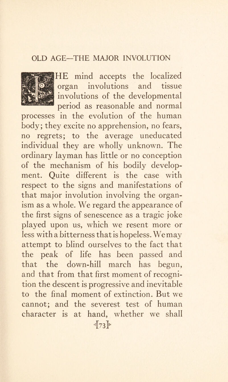 OLD AGE—THE MAJOR INVOLUTION HE mind accepts the localized organ involutions and tissue involutions of the developmental period as reasonable and normal processes in the evolution of the human body; they excite no apprehension, no fears, no regrets; to the average uneducated individual they are wholly unknown. The ordinary layman has little or no conception of the mechanism of his bodily develop¬ ment. Quite different is the case with respect to the signs and manifestations of that major involution involving the organ¬ ism as a whole. We regard the appearance of the first signs of senescence as a tragic joke played upon us, which we resent more or less with a bitterness that is hopeless. We may attempt to blind ourselves to the fact that the peak of life has been passed and that the down-hill march has begun, and that from that first moment of recogni¬ tion the descent is progressive and inevitable to the final moment of extinction. But we cannot; and the severest test of human character is at hand, whether we shall ‘{73}°