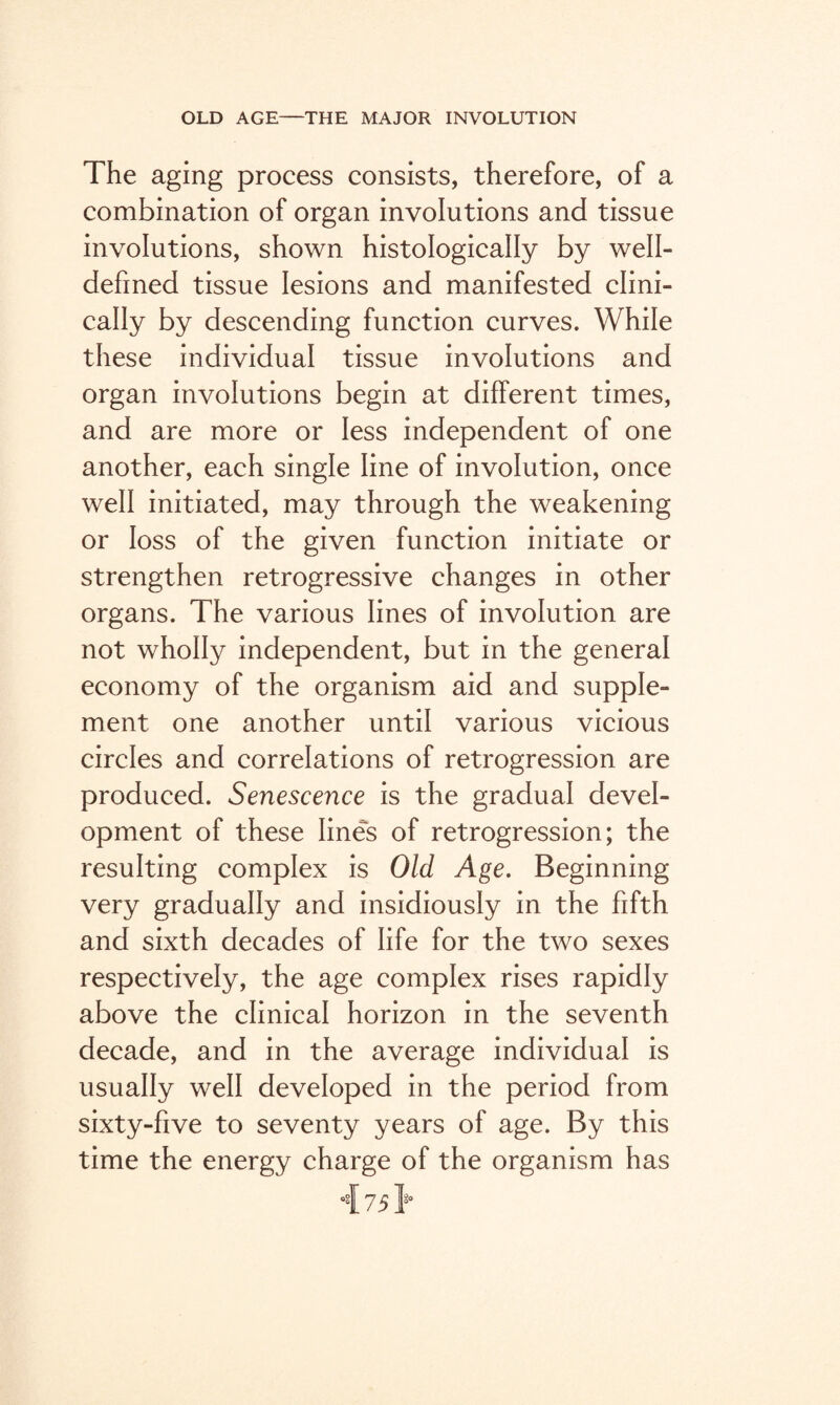 The aging process consists, therefore, of a combination of organ involutions and tissue involutions, shown histologically by well- defined tissue lesions and manifested clini¬ cally by descending function curves. While these individual tissue involutions and organ involutions begin at different times, and are more or less independent of one another, each single line of involution, once well initiated, may through the weakening or loss of the given function initiate or strengthen retrogressive changes in other organs. The various lines of involution are not wholly independent, but in the general economy of the organism aid and supple¬ ment one another until various vicious circles and correlations of retrogression are produced. Senescence is the gradual devel¬ opment of these lines of retrogression; the resulting complex is Old Age. Beginning very gradually and insidiously in the fifth and sixth decades of life for the two sexes respectively, the age complex rises rapidly above the clinical horizon in the seventh decade, and in the average individual is usually well developed in the period from sixty-five to seventy years of age. By this time the energy charge of the organism has 7 51°