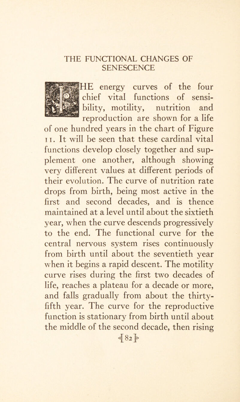 THE FUNCTIONAL CHANGES OF SENESCENCE HE energy curves of the four chief vital functions of sensi¬ bility, motility, nutrition and reproduction are shown for a life of one hundred years in the chart of Figure n. It will be seen that these cardinal vital functions develop closely together and sup¬ plement one another, although showing very different values at different periods of their evolution. The curve of nutrition rate drops from birth, being most active in the first and second decades, and is thence maintained at a level until about the sixtieth year, when the curve descends progressively to the end. The functional curve for the central nervous system rises continuously from birth until about the seventieth year when it begins a rapid descent. The motility curve rises during the first two decades of life, reaches a plateau for a decade or more, and falls gradually from about the thirty- fifth year. The curve for the reproductive function is stationary from birth until about the middle of the second decade, then rising