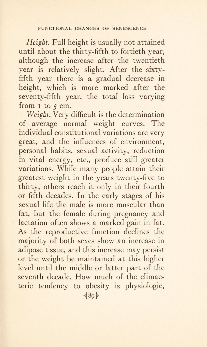 Height. Full height is usually not attained until about the thirty-fifth to fortieth year, although the increase after the twentieth year is relatively slight. After the sixty- fifth year there is a gradual decrease in height, which is more marked after the seventy-fifth year, the total loss varying from i to 5 cm. Weight. Very difficult is the determination of average normal weight curves. The individual constitutional variations are very great, and the influences of environment, personal habits, sexual activity, reduction in vital energy, etc., produce still greater variations. While many people attain their greatest weight in the years twenty-five to thirty, others reach it only in their fourth or fifth decades. In the early stages of his sexual life the male is more muscular than fat, but the female during pregnancy and lactation often shows a marked gain in fat. As the reproductive function declines the majority of both sexes show an increase in adipose tissue, and this increase may persist or the weight be maintained at this higher level until the middle or latter part of the seventh decade. How much of the climac¬ teric tendency to obesity is physiologic,