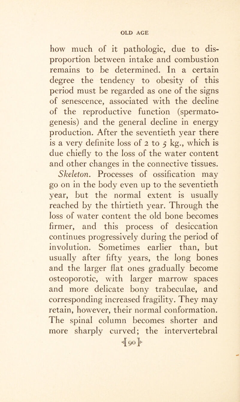 how much of it pathologic, due to dis¬ proportion between intake and combustion remains to be determined. In a certain degree the tendency to obesity of this period must be regarded as one of the signs of senescence, associated with the decline of the reproductive function (spermato¬ genesis) and the general decline in energy production. After the seventieth year there is a very definite loss of 2 to 5 kg., which is due chiefly to the loss of the water content and other changes in the connective tissues. Skeleton. Processes of ossification may go on in the body even up to the seventieth year, but the normal extent is usually reached by the thirtieth year. Through the loss of water content the old bone becomes firmer, and this process of desiccation continues progressively during the period of involution. Sometimes earlier than, but usually after fifty years, the long bones and the larger flat ones gradually become osteoporotic, with larger marrow spaces and more delicate bony trabeculae, and corresponding increased fragility. They may retain, however, their normal conformation. The spinal column becomes shorter and more sharply curved; the intervertebral i 90}°