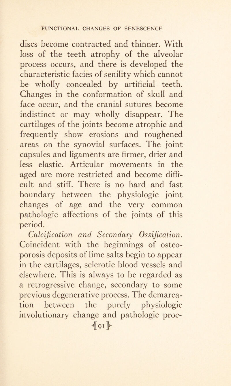 discs become contracted and thinner. With loss of the teeth atrophy of the alveolar process occurs, and there is developed the characteristic facies of senility which cannot be wholly concealed by artificial teeth. Changes in the conformation of skull and face occur, and the cranial sutures become indistinct or may wholly disappear. The cartilages of the joints become atrophic and frequently show erosions and roughened areas on the synovial surfaces. The joint capsules and ligaments are firmer, drier and less elastic. Articular movements in the aged are more restricted and become diffi¬ cult and stiff. There is no hard and fast boundary between the physiologic joint changes of age and the very common pathologic affections of the joints of this period. Calcification and Secondary Ossification. Coincident with the beginnings of osteo¬ porosis deposits of lime salts begin to appear in the cartilages, sclerotic blood vessels and elsewhere. This is always to be regarded as a retrogressive change, secondary to some previous degenerative process. The demarca¬ tion between the purely physiologic involutionary change and pathologic proc- 4 91Y