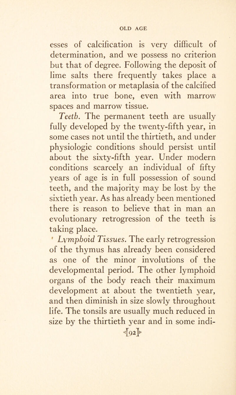 esses of calcification is very difficult of determination, and we possess no criterion but that of degree. Following the deposit of lime salts there frequently takes place a transformation or metaplasia of the calcified area into true bone, even with marrow spaces and marrow tissue. Teeth. The permanent teeth are usually fully developed by the twenty-fifth year, in some cases not until the thirtieth, and under physiologic conditions should persist until about the sixty-fifth year. Under modern conditions scarcely an individual of fifty years of age is in full possession of sound teeth, and the majority may be lost by the sixtieth year. As has already been mentioned there is reason to believe that in man an evolutionary retrogression of the teeth is taking place. 1 Lymphoid Tissues. The early retrogression of the thymus has already been considered as one of the minor involutions of the developmental period. The other lymphoid organs of the body reach their maximum development at about the twentieth year, and then diminish in size slowly throughout life. The tonsils are usually much reduced in size by the thirtieth year and in some indi- -{92J