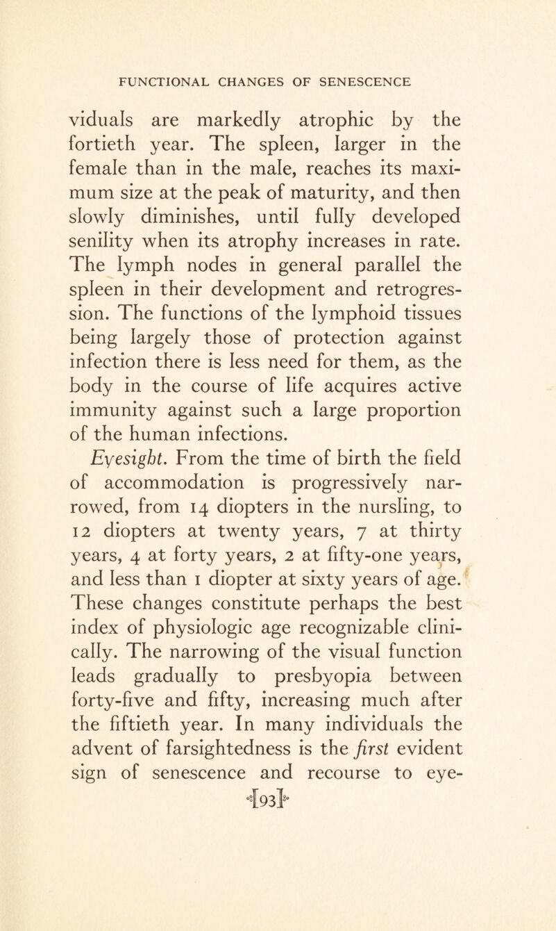 viduals are markedly atrophic by the fortieth year. The spleen, larger in the female than in the male, reaches its maxi¬ mum size at the peak of maturity, and then slowly diminishes, until fully developed senility when its atrophy increases in rate. The lymph nodes in general parallel the spleen in their development and retrogres¬ sion. The functions of the lymphoid tissues being largely those of protection against infection there is less need for them, as the body in the course of life acquires active immunity against such a large proportion of the human infections. Eyesight. From the time of birth the field of accommodation is progressively nar¬ rowed, from 14 diopters in the nursling, to 12 diopters at twenty years, 7 at thirty years, 4 at forty years, 2 at fifty-one years, and less than 1 diopter at sixty years of age. These changes constitute perhaps the best index of physiologic age recognizable clini¬ cally. The narrowing of the visual function leads gradually to presbyopia between forty-five and fifty, increasing much after the fiftieth year. In many individuals the advent of farsightedness is the first evident sign of senescence and recourse to eye- 493}0