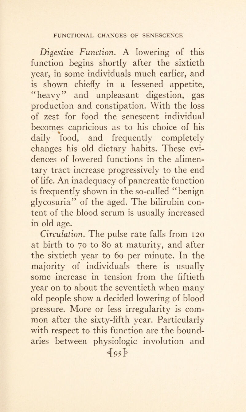 Digestive Function. A lowering of this function begins shortly after the sixtieth year, in some individuals much earlier, and is shown chiefly in a lessened appetite, heavy’’ and unpleasant digestion, gas production and constipation. With the loss of zest for food the senescent individual becomes capricious as to his choice of his daily food, and frequently completely changes his old dietary habits. These evi¬ dences of lowered functions in the alimen¬ tary tract increase progressively to the end of life. An inadequacy of pancreatic function is frequently shown in the so-called “benign glycosuria” of the aged. The bilirubin con¬ tent of the blood serum is usually increased in old age. Circulation. The pulse rate falls from 120 at birth to 70 to 80 at maturity, and after the sixtieth year to 60 per minute. In the majority of individuals there is usually some increase in tension from the fiftieth year on to about the seventieth when many old people show a decided lowering of blood pressure. More or less irregularity is com¬ mon after the sixty-fifth year. Particularly with respect to this function are the bound¬ aries between physiologic involution and 4.951*