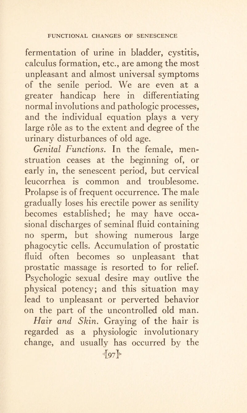 fermentation of urine in bladder, cystitis, calculus formation, etc., are among the most unpleasant and almost universal symptoms of the senile period. We are even at a greater handicap here in differentiating normal involutions and pathologic processes, and the individual equation plays a very large role as to the extent and degree of the urinary disturbances of old age. Genital Functions. In the female, men¬ struation ceases at the beginning of, or early in, the senescent period, but cervical Ieucorrhea is common and troublesome. Prolapse is of frequent occurrence. The male gradually loses his erectile power as senility becomes established; he may have occa¬ sional discharges of seminal fluid containing no sperm, but showing numerous large phagocytic cells. Accumulation of prostatic fluid often becomes so unpleasant that prostatic massage is resorted to for relief. Psychologic sexual desire may outlive the physical potency; and this situation may lead to unpleasant or perverted behavior on the part of the uncontrolled old man. Hair and Skin. Graying of the hair is regarded as a physiologic involutionary change, and usually has occurred by the °{97}'