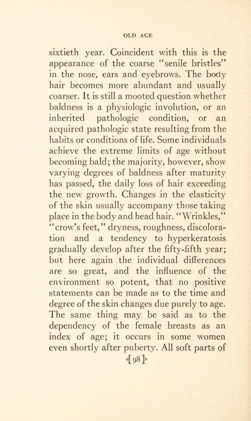 sixtieth year. Coincident with this is the appearance of the coarse “senile bristles” in the nose, ears and eyebrows. The body hair becomes more abundant and usually coarser. It is still a mooted question whether baldness is a physiologic involution, or an inherited pathologic condition, or an acquired pathologic state resulting from the habits or conditions of life. Some individuals achieve the extreme limits of age without becoming bald; the majority, however, show varying degrees of baldness after maturity has passed, the daily loss of hair exceeding the new growth. Changes in the elasticity of the skin usually accompany those taking place in the body and head hair. “Wrinkles,” “crow’s feet,” dryness, roughness, discolora¬ tion and a tendency to hyperkeratosis gradually develop after the fifty-fifth year; but here again the individual differences are so great, and the influence of the environment so potent, that no positive statements can be made as to the time and degree of the skin changes due purely to age. The same thing may be said as to the dependency of the female breasts as an index of age; it occurs in some women even shortly after puberty. All soft parts of