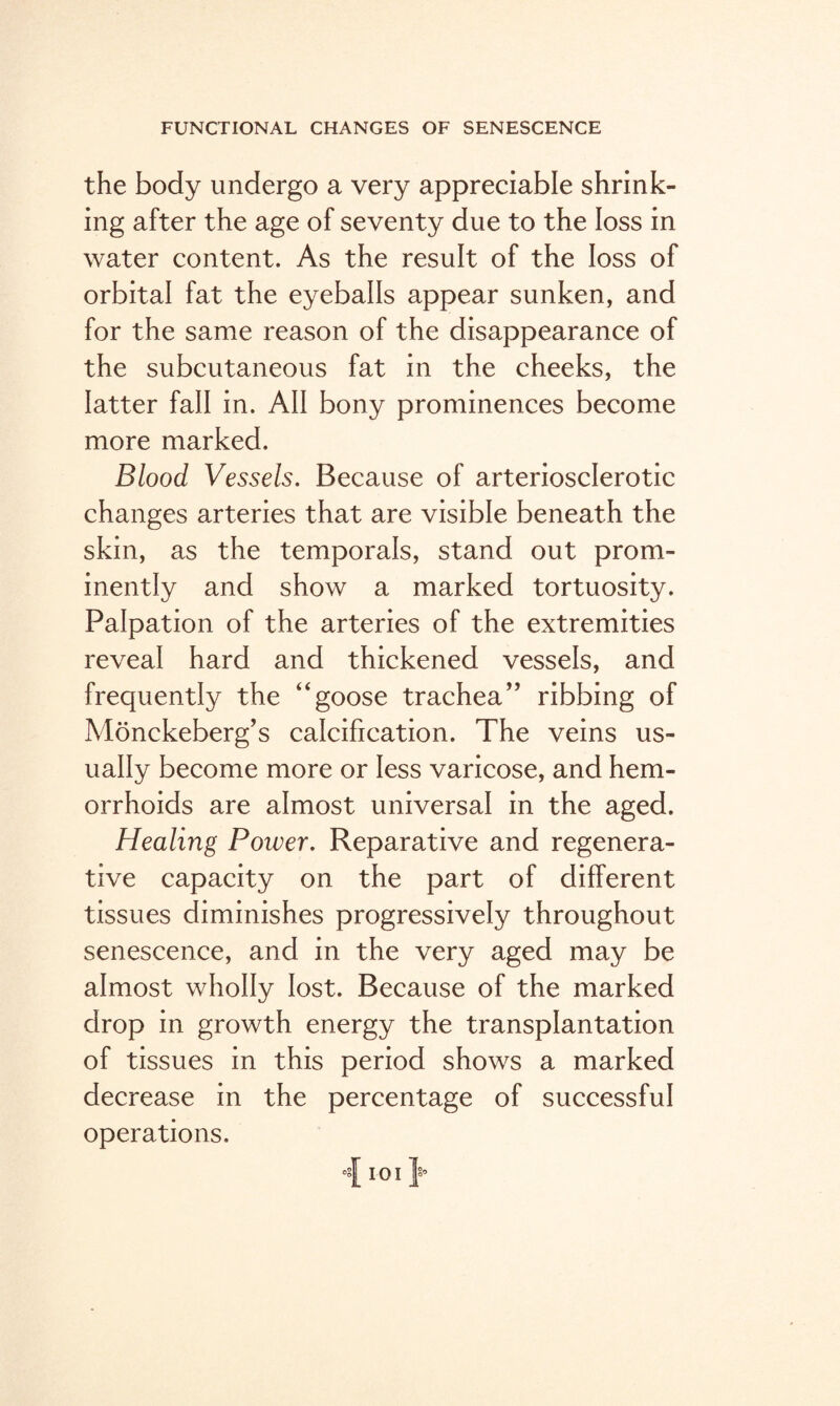 the body undergo a very appreciable shrink¬ ing after the age of seventy due to the loss in water content. As the result of the loss of orbital fat the eyeballs appear sunken, and for the same reason of the disappearance of the subcutaneous fat in the cheeks, the latter fall in. All bony prominences become more marked. Blood Vessels. Because of arteriosclerotic changes arteries that are visible beneath the skin, as the temporals, stand out prom¬ inently and show a marked tortuosity. Palpation of the arteries of the extremities reveal hard and thickened vessels, and frequently the “goose trachea” ribbing of Monckeberg’s calcification. The veins us¬ ually become more or less varicose, and hem¬ orrhoids are almost universal in the aged. Healing Power. Reparative and regenera¬ tive capacity on the part of different tissues diminishes progressively throughout senescence, and in the very aged may be almost wholly lost. Because of the marked drop in growth energy the transplantation of tissues in this period shows a marked decrease in the percentage of successful operations. •*1 io i j*