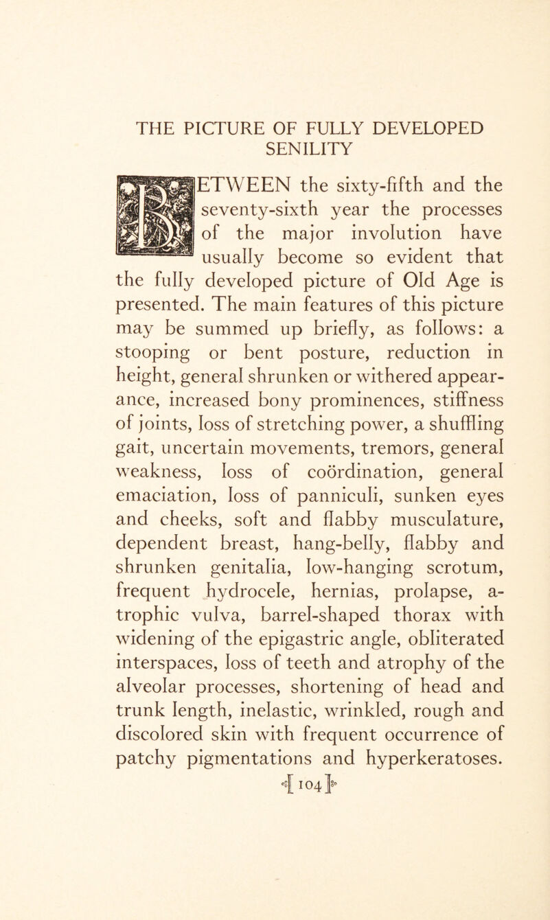 THE PICTURE OF FULLY DEVELOPED SENILITY ETWEEN the sixty-fifth and the seventy-sixth year the processes of the major involution have usually become so evident that the fully developed picture of Old Age is presented. The main features of this picture may be summed up briefly, as follows: a stooping or bent posture, reduction in height, general shrunken or withered appear¬ ance, increased bony prominences, stiffness of joints, loss of stretching power, a shuffling gait, uncertain movements, tremors, general weakness, loss of coordination, general emaciation, loss of panniculi, sunken eyes and cheeks, soft and flabby musculature, dependent breast, hang-belly, flabby and shrunken genitalia, low-hanging scrotum, frequent hydrocele, hernias, prolapse, a- trophic vulva, barrel-shaped thorax with widening of the epigastric angle, obliterated interspaces, loss of teeth and atrophy of the alveolar processes, shortening of head and trunk length, inelastic, wrinkled, rough and discolored skin with frequent occurrence of patchy pigmentations and hyperkeratoses. i 104}’