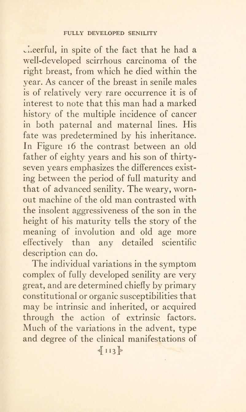 cheerful, in spite of the fact that he had a well-developed scirrhous carcinoma of the right breast, from which he died within the year. As cancer of the breast in senile males is of relatively very rare occurrence it is of interest to note that this man had a marked history of the multiple incidence of cancer in both paternal and maternal lines. His fate was predetermined by his inheritance. In Figure 16 the contrast between an old father of eighty years and his son of thirty- seven years emphasizes the differences exist¬ ing between the period of full maturity and that of advanced senility. The weary, worn- out machine of the old man contrasted with the insolent aggressiveness of the son in the height of his maturity tells the story of the meaning of involution and old age more effectively than any detailed scientific description can do. The individual variations in the symptom complex of fully developed senility are very great, and are determined chiefly by primary constitutional or organic susceptibilities that may be intrinsic and inherited, or acquired through the action of extrinsic factors. Much of the variations in the advent, type and degree of the clinical manifestations of <[ M3