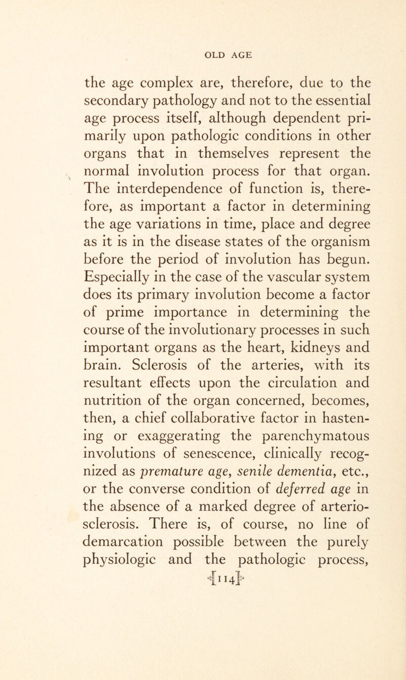 the age complex are, therefore, due to the secondary pathology and not to the essential age process itself, although dependent pri¬ marily upon pathologic conditions in other organs that in themselves represent the normal involution process for that organ. The interdependence of function is, there¬ fore, as important a factor in determining the age variations in time, place and degree as it is in the disease states of the organism before the period of involution has begun. Especially in the case of the vascular system does its primary involution become a factor of prime importance in determining the course of the involutionary processes in such important organs as the heart, kidneys and brain. Sclerosis of the arteries, with its resultant effects upon the circulation and nutrition of the organ concerned, becomes, then, a chief collaborative factor in hasten¬ ing or exaggerating the parenchymatous involutions of senescence, clinically recog¬ nized as premature age, senile dementia, etc., or the converse condition of deferred age in the absence of a marked degree of arterio¬ sclerosis. There is, of course, no line of demarcation possible between the purely physiologic and the pathologic process, °fi 14J0