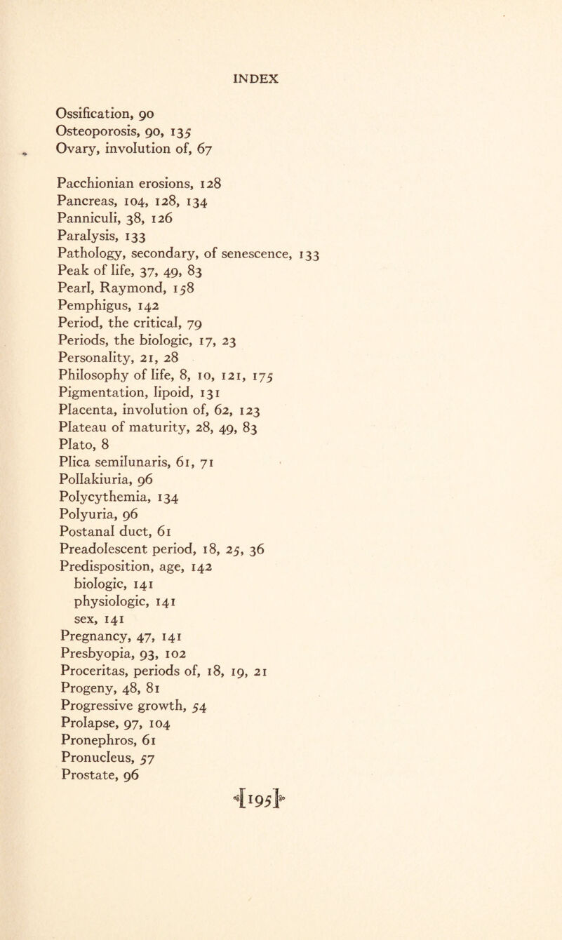 Ossification, 90 Osteoporosis, 90, 135 Ovary, involution of, 67 Pacchionian erosions, 128 Pancreas, 104, 128, 134 Panniculi, 38, 126 Paralysis, 133 Pathology, secondary, of senescence, 133 Peak of life, 37, 49, 83 Pearl, Raymond, 158 Pemphigus, 142 Period, the critical, 79 Periods, the biologic, 17, 23 Personality, 21, 28 Philosophy of life, 8, 10, 121, 175 Pigmentation, lipoid, 131 Placenta, involution of, 62, 123 Plateau of maturity, 28, 49, 83 Plato, 8 Plica semilunaris, 61, 71 PoIIakiuria, 96 Polycythemia, 134 Polyuria, 96 Postanal duct, 61 Preadolescent period, 18, 25, 36 Predisposition, age, 142 biologic, 141 physiologic, 141 sex, 141 Pregnancy, 47, 141 Presbyopia, 93, 102 Proceritas, periods of, 18, 19, 21 Progeny, 48, 81 Progressive growth, 54 Prolapse, 97, 104 Pronephros, 61 Pronucleus, 57 Prostate, 96