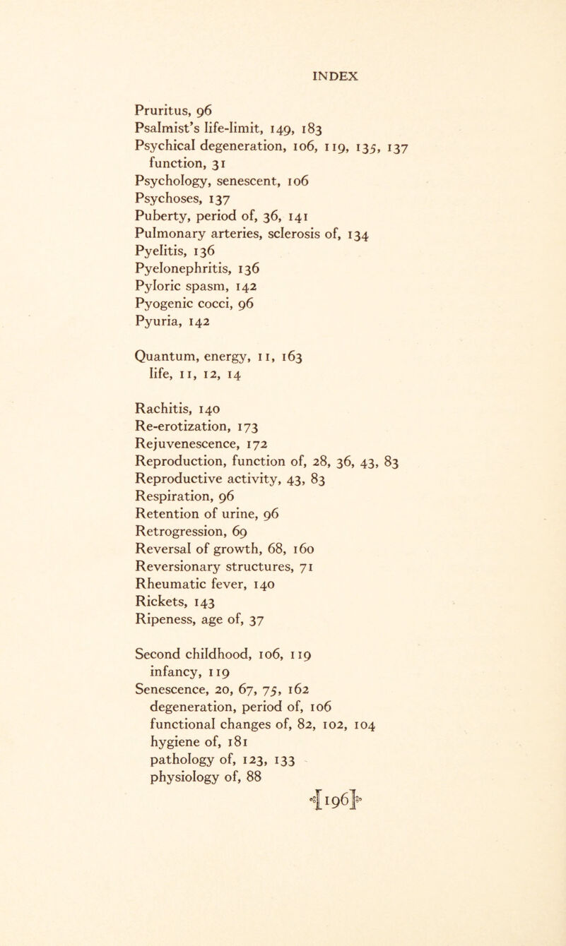 Pruritus, 96 Psalmist’s life-limit, 149, 183 Psychical degeneration, 106, 119, 135, 137 function, 31 Psychology, senescent, 106 Psychoses, 137 Puberty, period of, 36, 141 Pulmonary arteries, sclerosis of, 134 Pyelitis, 136 Pyelonephritis, 136 Pyloric spasm, 142 Pyogenic cocci, 96 Pyuria, 142 Quantum, energy, 11, 163 life, 11, 12, 14 Rachitis, 140 Re-erotization, 173 Rejuvenescence, 172 Reproduction, function of, 28, 36, 43, 83 Reproductive activity, 43, 83 Respiration, 96 Retention of urine, 96 Retrogression, 69 Reversal of growth, 68, 160 Reversionary structures, 71 Rheumatic fever, 140 Rickets, 143 Ripeness, age of, 37 Second childhood, 106, 119 infancy, 119 Senescence, 20, 67, 75, 162 degeneration, period of, 106 functional changes of, 82, 102, 104 hygiene of, 181 pathology of, 123, 133 physiology of, 88