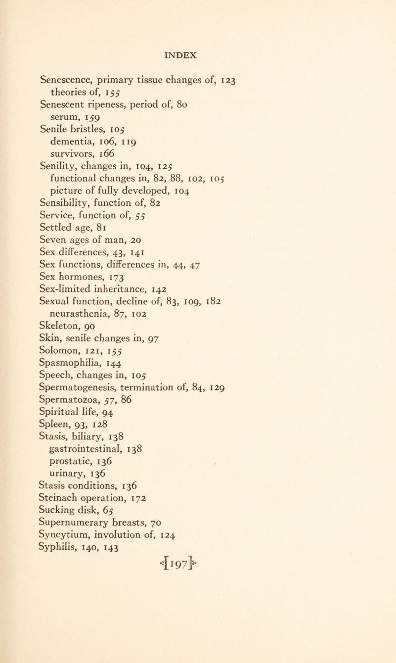 Senescence, primary tissue changes of, 123 theories of, 155 Senescent ripeness, period of, 80 serum, 159 Senile bristles, 105 dementia, 106, 119 survivors, 166 Senility, changes in, 104, 125 functional changes in, 82, 88, 102, 105 picture of fully developed, 104 Sensibility, function of, 82 Service, function of, 55 Settled age, 81 Seven ages of man, 20 Sex differences, 43, 141 Sex functions, differences in, 44, 47 Sex hormones, 173 Sex-limited inheritance, 142 Sexual function, decline of, 83, 109, 182 neurasthenia, 87, 102 Skeleton, 90 Skin, senile changes in, 97 Solomon, 121, 155 Spasmophilia, 144 Speech, changes in, 105 Spermatogenesis, termination of, 84, 129 Spermatozoa, 57, 86 Spiritual life, 94 Spleen, 93, 128 Stasis, biliary, 138 gastrointestinal, 138 prostatic, 136 urinary, 136 Stasis conditions, 136 Steinach operation, 172 Sucking disk, 65 Supernumerary breasts, 70 Syncytium, involution of, 124 Syphilis, 140, 143 4197}*