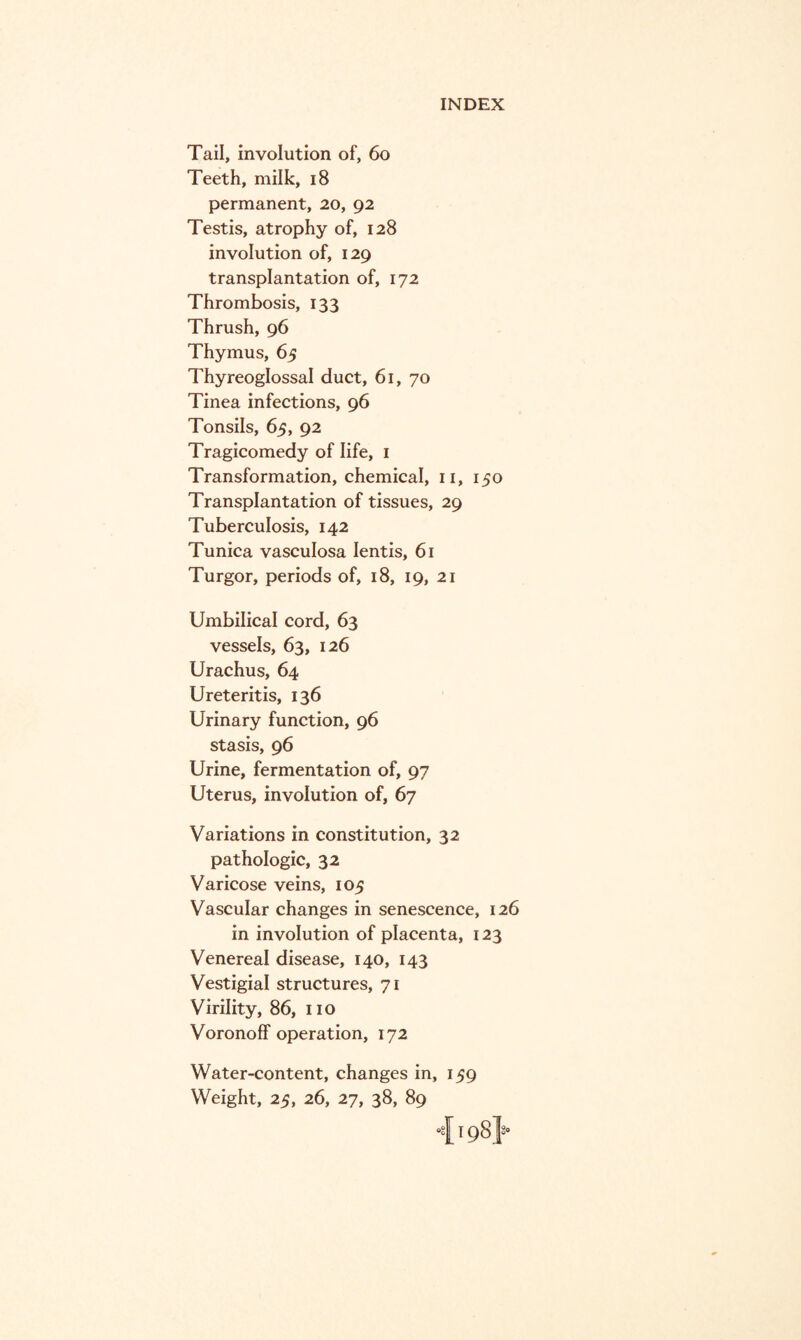Tail, involution of, 60 Teeth, milk, 18 permanent, 20, 92 Testis, atrophy of, 128 involution of, 129 transplantation of, 172 Thrombosis, 133 Thrush, 96 Thymus, 65 Thyreoglossal duct, 61, 70 Tinea infections, 96 Tonsils, 65, 92 Tragicomedy of life, 1 Transformation, chemical, 11, 150 Transplantation of tissues, 29 Tuberculosis, 142 Tunica vasculosa Ientis, 61 Turgor, periods of, 18, 19, 21 Umbilical cord, 63 vessels, 63, 126 Urachus, 64 Ureteritis, 136 Urinary function, 96 stasis, 96 Urine, fermentation of, 97 Uterus, involution of, 67 Variations in constitution, 32 pathologic, 32 Varicose veins, 105 Vascular changes in senescence, 126 in involution of placenta, 123 Venereal disease, 140, 143 Vestigial structures, 71 Virility, 86, no Voronoff operation, 172 Water-content, changes in, 159 Weight, 25, 26, 27, 38, 89