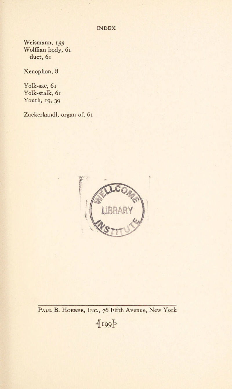 Weismann, 155 Wolffian body, 61 duct, 61 Xenophon,8 Yolk-sac, 61 Yolk-stalk, 61 Youth, 19, 39 Zuckerkandl, organ of, 61 Paul B. Hoeber, Inc., 76 Fifth Avenue, New York