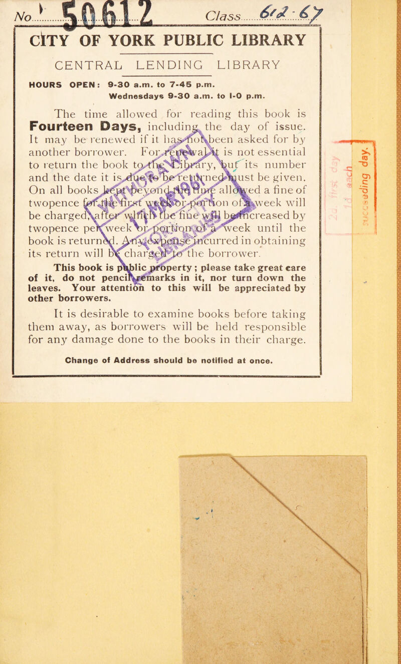 Class CtTY OF YORK PUBLIC LIBRARY CENTRAL LENDING LIBRARY On all books twopence VLOIU ipst HOURS OPEN: 9-30 a.m. to 7-45 p.m. Wednesdays 9-30 a.m. to 1-0 p.m. The time allowed for reading this book is FourteBn DaySg including the day of issue. It may be renewed if it ha^>>m)\been asked for by another bori'ower. Foiy^^ft^aj^ is not essential to return the book its number and the date it isydt^|f@^p)grTe|Ll^ne(^feust be given. 'Si^'^all^^d a fine of )i;.-p^^on o^feweek will be charged^flgr’^ti|l^?b€ nheh^y b^i<^:reased by twopence pef^eek^]>p(^iqm^^ until the book is return^. Ail'^&^J^^^Jn’curred in obtaining its return will D^charg^^R^The borrower. This book is public jpi^perty; please take great care of it, do not penciK^inarks in it, nor turn down the leaves. Your attention to this will be appreciated by other borrowers. It is desirable to examine books before takiiig them away, as borrowers will be held responsible for an}^ damage done to the books in their charge. Change of Address should be notified at once. I i j