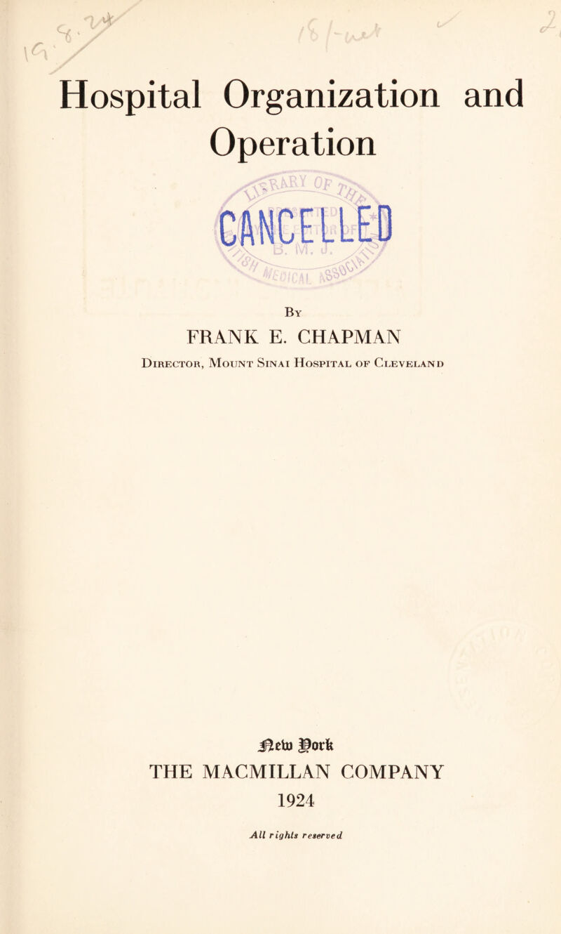 Hospital Organization and Operation CANCELLED By FRANK E. CHAPMAN Director, Mount Sinai Hospital of Cleveland J?ehi |3ot'fe THE MACMILLAN COMPANY 1924 All rights reserved