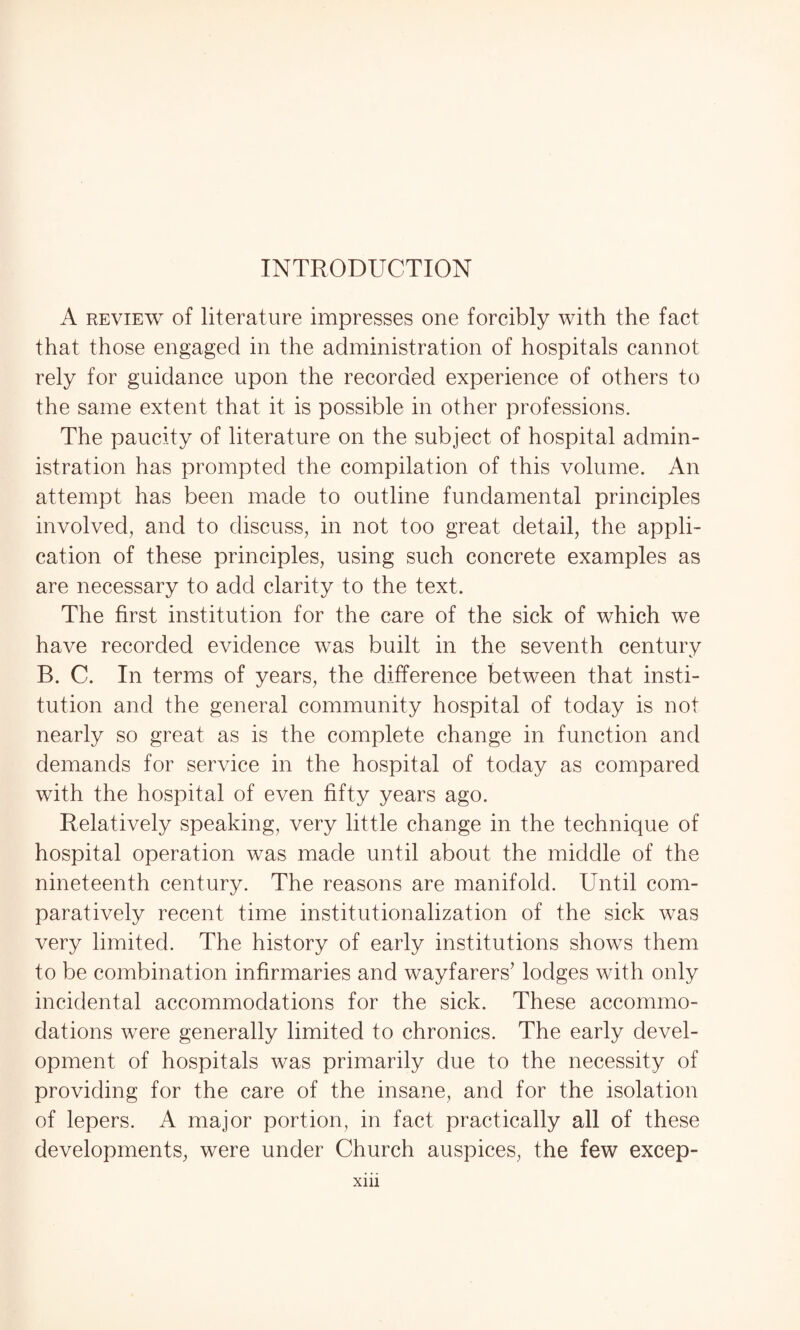 A review of literature impresses one forcibly with the fact that those engaged in the administration of hospitals cannot rely for guidance upon the recorded experience of others to the same extent that it is possible in other professions. The paucity of literature on the subject of hospital admin¬ istration has prompted the compilation of this volume. An attempt has been made to outline fundamental principles involved, and to discuss, in not too great detail, the appli¬ cation of these principles, using such concrete examples as are necessary to add clarity to the text. The first institution for the care of the sick of which we have recorded evidence was built in the seventh century B. C. In terms of years, the difference between that insti¬ tution and the general community hospital of today is not nearly so great as is the complete change in function and demands for service in the hospital of today as compared with the hospital of even fifty years ago. Relatively speaking, very little change in the technique of hospital operation was made until about the middle of the nineteenth century. The reasons are manifold. Until com¬ paratively recent time institutionalization of the sick was very limited. The history of early institutions shows them to be combination infirmaries and wayfarers’ lodges with only incidental accommodations for the sick. These accommo¬ dations were generally limited to chronics. The early devel¬ opment of hospitals was primarily due to the necessity of providing for the care of the insane, and for the isolation of lepers. A major portion, in fact practically all of these developments, were under Church auspices, the few excep-