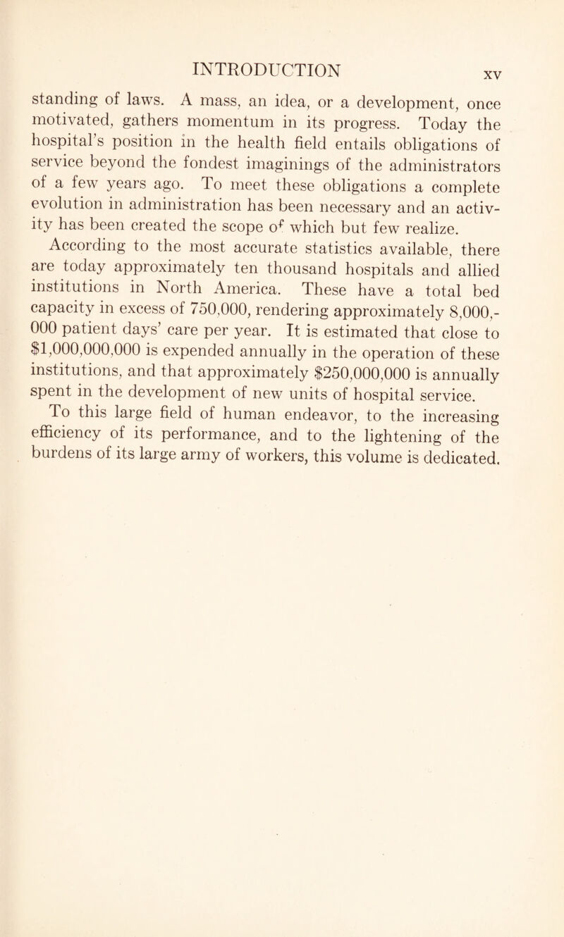 standing of laws. A mass, an idea, or a development, once motivated, gathers momentum in its progress. Today the hospital s position in the health field entails obligations of service beyond the fondest imaginings of the administrators of a few years ago. To meet these obligations a complete evolution in administration has been necessary and an activ¬ ity has been created the scope o^ which but few realize. According to the most accurate statistics available, there are today approximately ten thousand hospitals and allied institutions in North America. These have a total bed capacity in excess of 750,000, rendering approximately 8,000,- 000 patient days’ care per year. It is estimated that close to $1,000,000,000 is expended annually in the operation of these institutions, and that approximately $250,000,000 is annually spent in the development of new units of hospital service. To this large field of human endeavor, to the increasing efficiency of its performance, and to the lightening of the burdens of its large army of workers, this volume is dedicated.