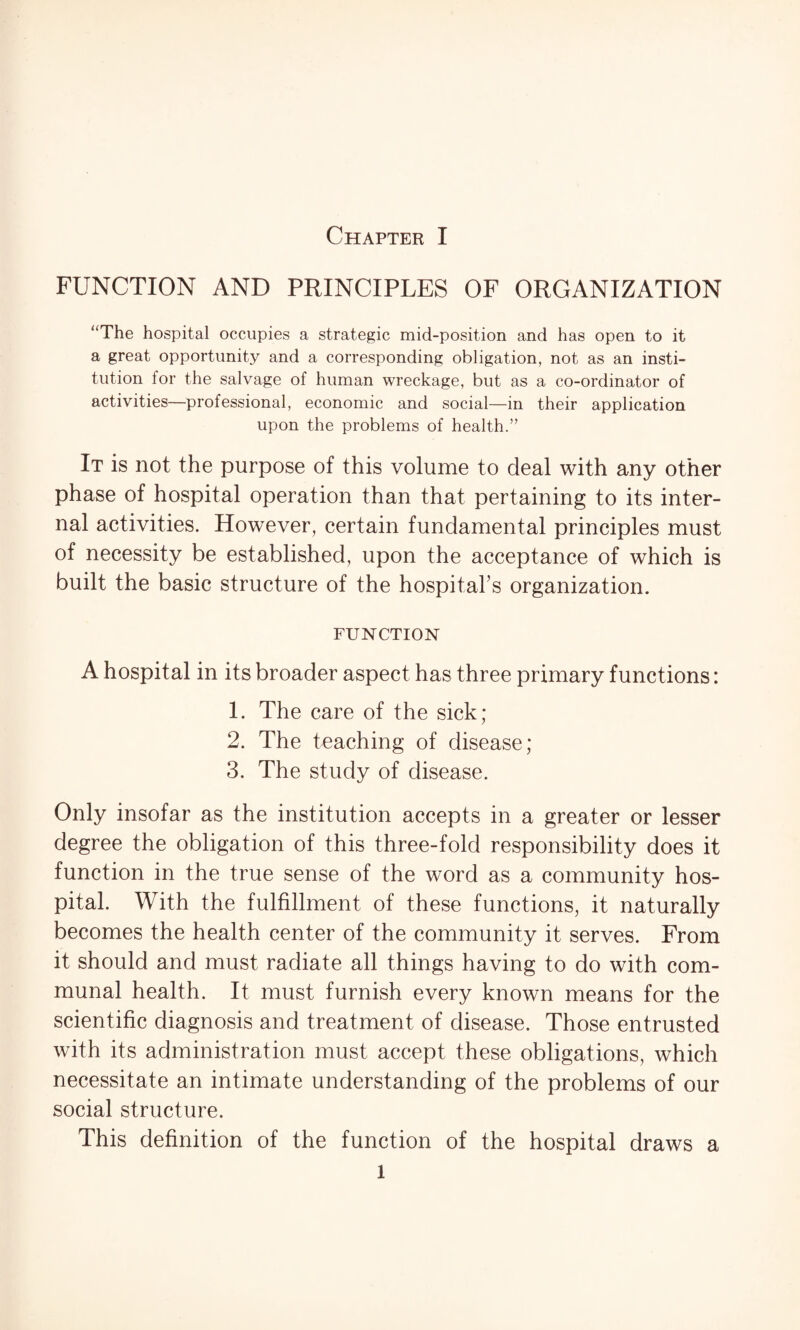FUNCTION AND PRINCIPLES OF ORGANIZATION The hospital occupies a strategic mid-position and has open to it a great opportunity and a corresponding obligation, not as an insti¬ tution for the salvage of human wreckage, but as a co-ordinator of activities—professional, economic and social—in their application upon the problems of health.” It is not the purpose of this volume to deal with any other phase of hospital operation than that pertaining to its inter¬ nal activities. However, certain fundamental principles must of necessity be established, upon the acceptance of which is built the basic structure of the hospital’s organization. FUNCTION A hospital in its broader aspect has three primary functions: 1. The care of the sick; 2. The teaching of disease; 3. The study of disease. Only insofar as the institution accepts in a greater or lesser degree the obligation of this three-fold responsibility does it function in the true sense of the word as a community hos¬ pital. With the fulfillment of these functions, it naturally becomes the health center of the community it serves. From it should and must radiate all things having to do with com¬ munal health. It must furnish every known means for the scientific diagnosis and treatment of disease. Those entrusted with its administration must accept these obligations, which necessitate an intimate understanding of the problems of our social structure. This definition of the function of the hospital draws a l