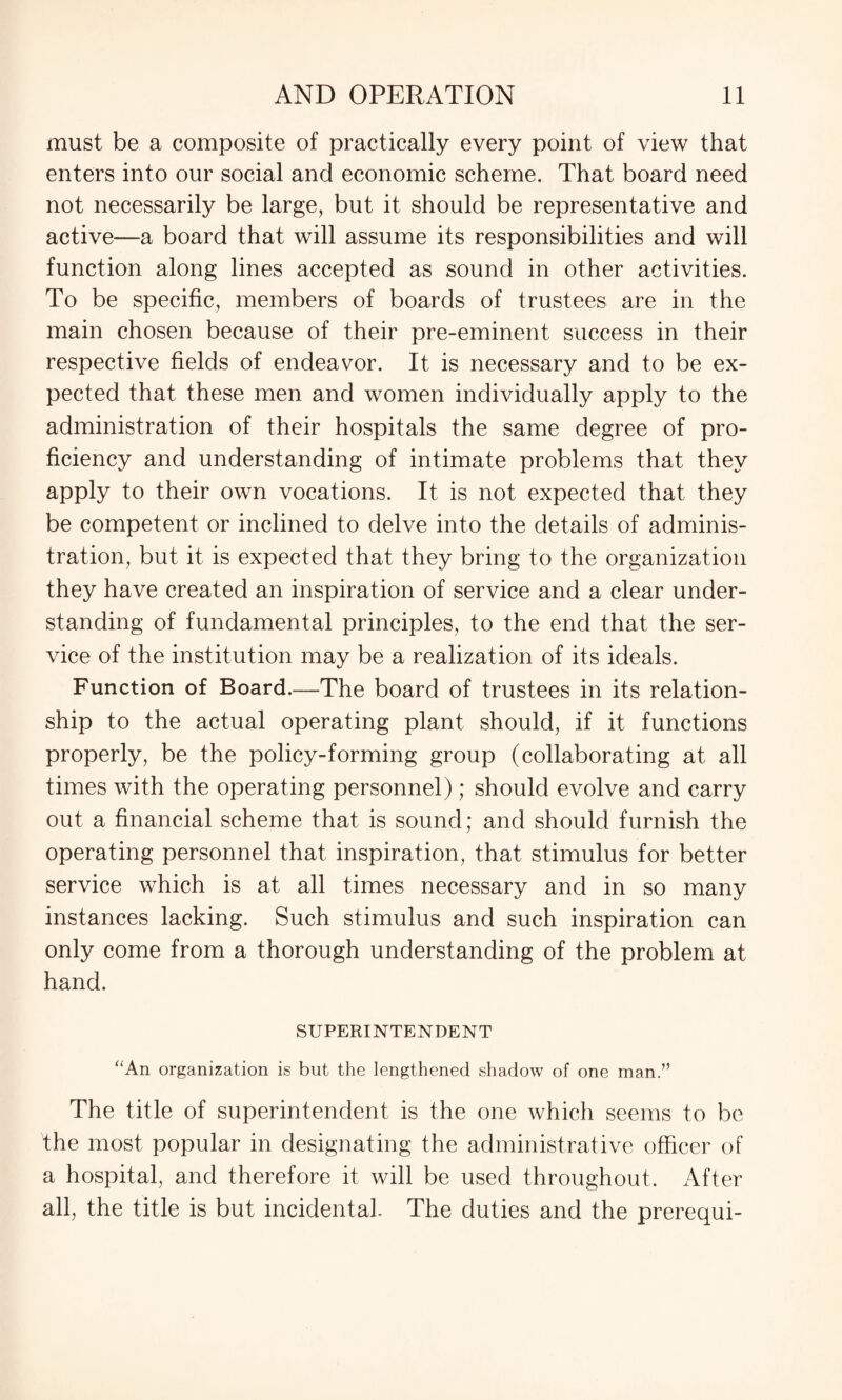 must be a composite of practically every point of view that enters into our social and economic scheme. That board need not necessarily be large, but it should be representative and active—a board that will assume its responsibilities and will function along lines accepted as sound in other activities. To be specific, members of boards of trustees are in the main chosen because of their pre-eminent success in their respective fields of endeavor. It is necessary and to be ex¬ pected that these men and women individually apply to the administration of their hospitals the same degree of pro¬ ficiency and understanding of intimate problems that they apply to their own vocations. It is not expected that they be competent or inclined to delve into the details of adminis¬ tration, but it is expected that they bring to the organization they have created an inspiration of service and a clear under¬ standing of fundamental principles, to the end that the ser¬ vice of the institution may be a realization of its ideals. Function of Board.—The board of trustees in its relation¬ ship to the actual operating plant should, if it functions properly, be the policy-forming group (collaborating at all times with the operating personnel); should evolve and carry out a financial scheme that is sound; and should furnish the operating personnel that inspiration, that stimulus for better service which is at all times necessary and in so many instances lacking. Such stimulus and such inspiration can only come from a thorough understanding of the problem at hand. SUPERINTENDENT “An organization is but the lengthened shadow of one man.” The title of superintendent is the one which seems to be the most popular in designating the administrative officer of a hospital, and therefore it will be used throughout. After all, the title is but incidental. The duties and the prerequi-