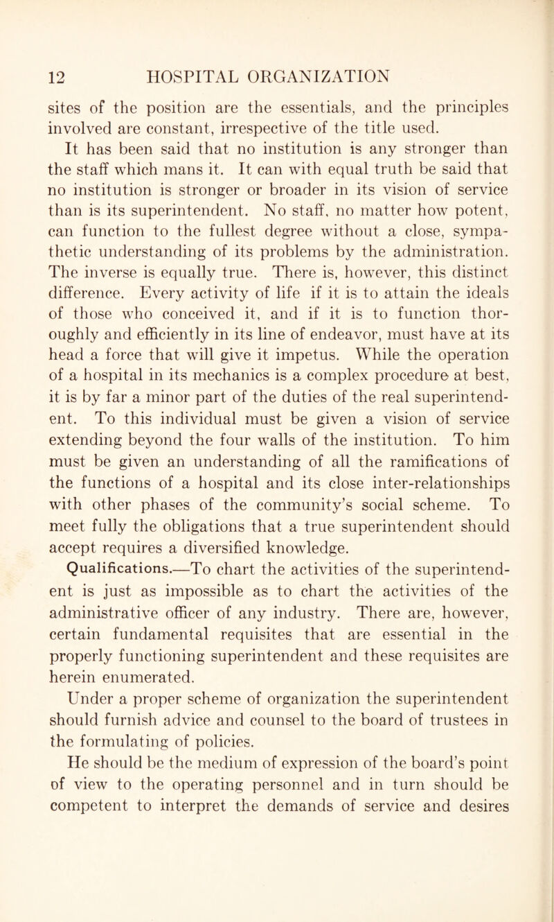 sites of the position are the essentials, and the principles involved are constant, irrespective of the title used. It has been said that no institution is any stronger than the staff which mans it. It can with equal truth be said that no institution is stronger or broader in its vision of service than is its superintendent. No staff, no matter how potent, can function to the fullest degree without a close, sympa¬ thetic understanding of its problems by the administration. The inverse is equally true. There is, however, this distinct difference. Every activity of life if it is to attain the ideals of those who conceived it, and if it is to function thor¬ oughly and efficiently in its line of endeavor, must have at its head a force that will give it impetus. While the operation of a hospital in its mechanics is a complex procedure at best, it is by far a minor part of the duties of the real superintend¬ ent. To this individual must be given a vision of service extending beyond the four walls of the institution. To him must be given an understanding of all the ramifications of the functions of a hospital and its close inter-relationships with other phases of the community’s social scheme. To meet fully the obligations that a true superintendent should accept requires a diversified knowledge. Qualifications.—To chart the activities of the superintend¬ ent is just as impossible as to chart the activities of the administrative officer of any industry. There are, however, certain fundamental requisites that are essential in the properly functioning superintendent and these requisites are herein enumerated. Under a proper scheme of organization the superintendent should furnish advice and counsel to the board of trustees in the formulating of policies. He should be the medium of expression of the board’s point of view to the operating personnel and in turn should be competent to interpret the demands of service and desires