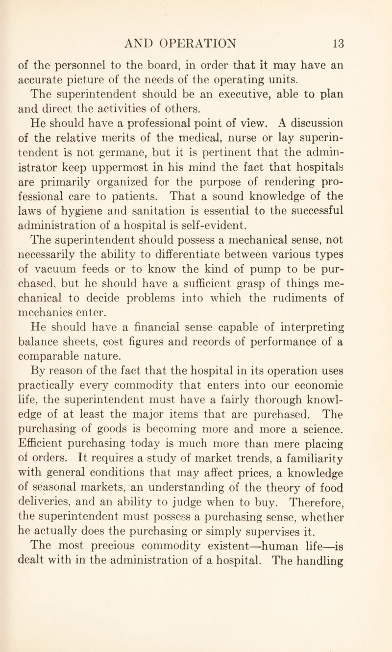 of the personnel to the board, in order that it may have an accurate picture of the needs of the operating units. The superintendent should be an executive, able to plan and direct the activities of others. He should have a professional point of view. A discussion of the relative merits of the medical, nurse or lay superin¬ tendent is not germane, but it is pertinent that the admin¬ istrator keep uppermost in his mind the fact that hospitals are primarily organized for the purpose of rendering pro¬ fessional care to patients. That a sound knowledge of the laws of hygiene and sanitation is essential to the successful administration of a hospital is self-evident. The superintendent should possess a mechanical sense, not necessarily the ability to differentiate between various types of vacuum feeds or to know the kind of pump to be pur¬ chased, but he should have a sufficient grasp of things me¬ chanical to decide problems into which the rudiments of mechanics enter. He should have a financial sense capable of interpreting balance sheets, cost figures and records of performance of a comparable nature. By reason of the fact that the hospital in its operation uses practically every commodity that enters into our economic life, the superintendent must have a fairly thorough knowl¬ edge of at least the major items that are purchased. The purchasing of goods is becoming more and more a science. Efficient purchasing today is much more than mere placing of orders. It requires a study of market trends, a familiarity with general conditions that may affect prices, a knowledge of seasonal markets, an understanding of the theory of food deliveries, and an ability to judge when to buy. Therefore, the superintendent must possess a purchasing sense, whether he actually does the purchasing or simply supervises it. The most precious commodity existent—human life—is dealt with in the administration of a hospital. The handling