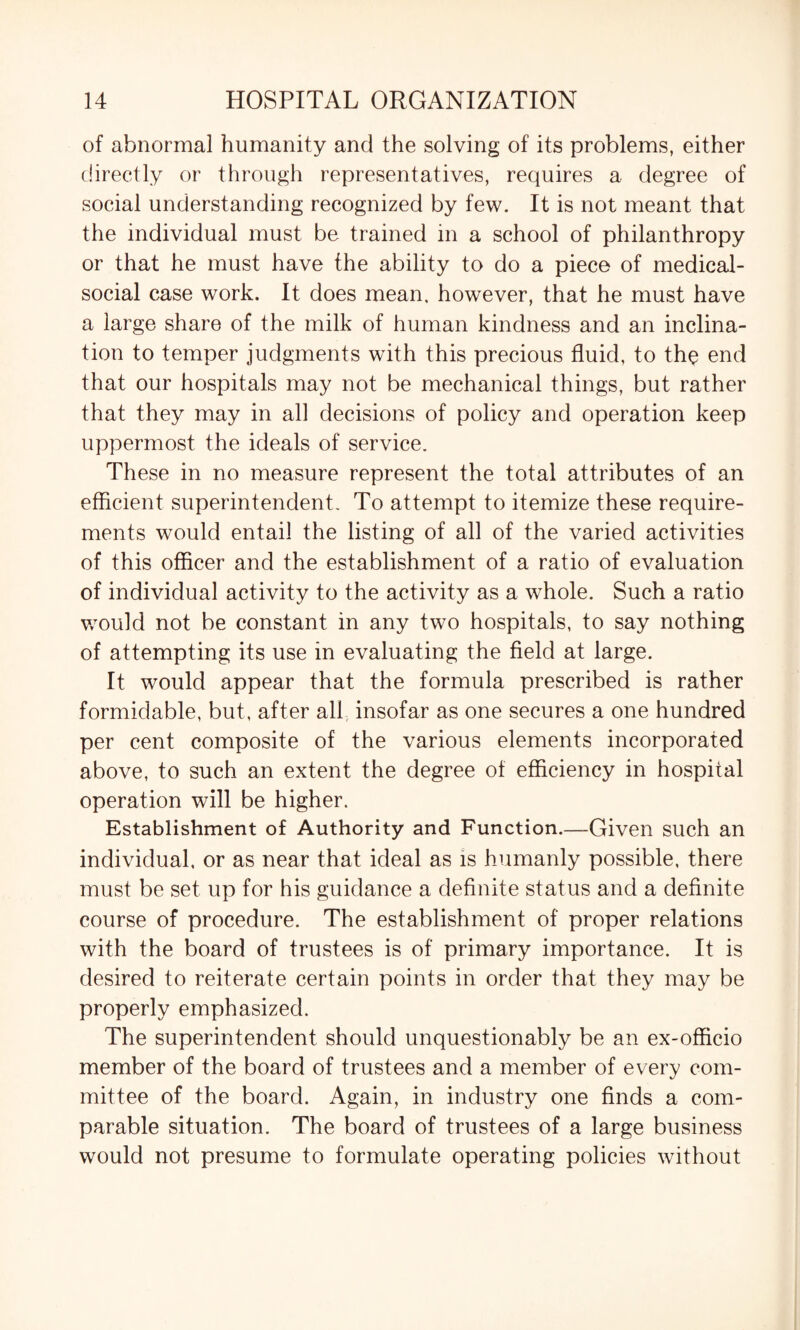of abnormal humanity and the solving of its problems, either directly or through representatives, requires a degree of social understanding recognized by few. It is not meant that the individual must be trained in a school of philanthropy or that he must have the ability to do a piece of medical- social case work. It does mean, however, that he must have a large share of the milk of human kindness and an inclina¬ tion to temper judgments with this precious fluid, to the end that our hospitals may not be mechanical things, but rather that they may in all decisions of policy and operation keep uppermost the ideals of service. These in no measure represent the total attributes of an efficient superintendent. To attempt to itemize these require¬ ments would entail the listing of all of the varied activities of this officer and the establishment of a ratio of evaluation of individual activity to the activity as a whole. Such a ratio would not be constant in any two hospitals, to say nothing of attempting its use in evaluating the field at large. It would appear that the formula prescribed is rather formidable, but, after all insofar as one secures a one hundred per cent composite of the various elements incorporated above, to such an extent the degree of efficiency in hospital operation will be higher. Establishment of Authority and Function.—Given such an individual, or as near that ideal as is humanly possible, there must be set up for his guidance a definite status and a definite course of procedure. The establishment of proper relations with the board of trustees is of primary importance. It is desired to reiterate certain points in order that they may be properly emphasized. The superintendent should unquestionably be an ex-officio member of the board of trustees and a member of every com¬ mittee of the board. Again, in industry one finds a com¬ parable situation. The board of trustees of a large business would not presume to formulate operating policies without
