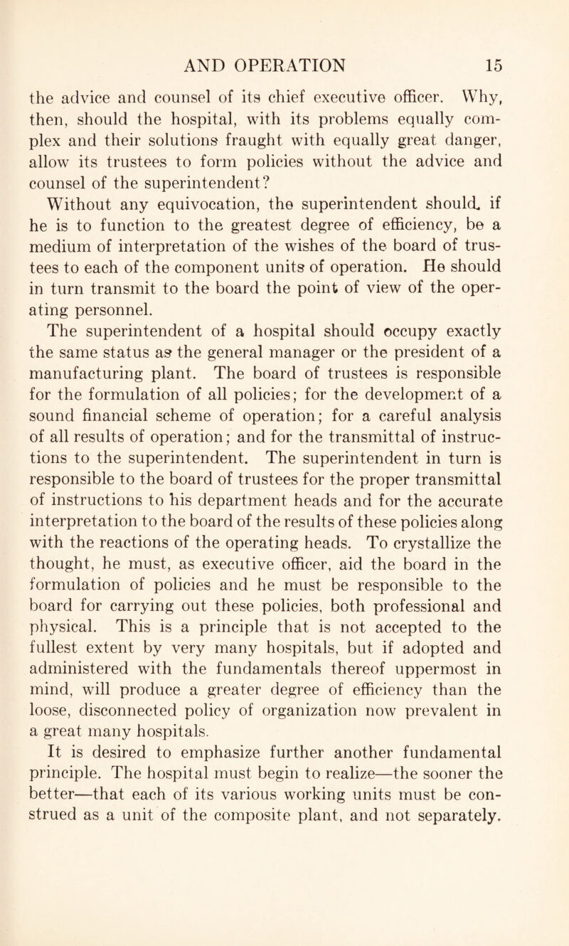 the advice and counsel of its chief executive officer. Why, then, should the hospital, with its problems equally com¬ plex and their solutions fraught with equally great danger, allow its trustees to form policies without the advice and counsel of the superintendent? Without any equivocation, the superintendent should if he is to function to the greatest degree of efficiency, be a medium of interpretation of the wishes of the board of trus¬ tees to each of the component units of operation. He should in turn transmit to the board the point of view of the oper¬ ating personnel. The superintendent of a hospital should occupy exactly the same status as the general manager or the president of a manufacturing plant. The board of trustees is responsible for the formulation of all policies; for the development of a sound financial scheme of operation; for a careful analysis of all results of operation; and for the transmittal of instruc¬ tions to the superintendent. The superintendent in turn is responsible to the board of trustees for the proper transmittal of instructions to his department heads and for the accurate interpretation to the board of the results of these policies along with the reactions of the operating heads. To crystallize the thought, he must, as executive officer, aid the board in the formulation of policies and he must be responsible to the board for carrying out these policies, both professional and physical. This is a principle that is not accepted to the fullest extent by very many hospitals, but if adopted and administered with the fundamentals thereof uppermost in mind, will produce a greater degree of efficiency than the loose, disconnected policy of organization now prevalent in a great many hospitals. It is desired to emphasize further another fundamental principle. The hospital must begin to realize—the sooner the better—that each of its various working units must be con¬ strued as a unit of the composite plant, and not separately.
