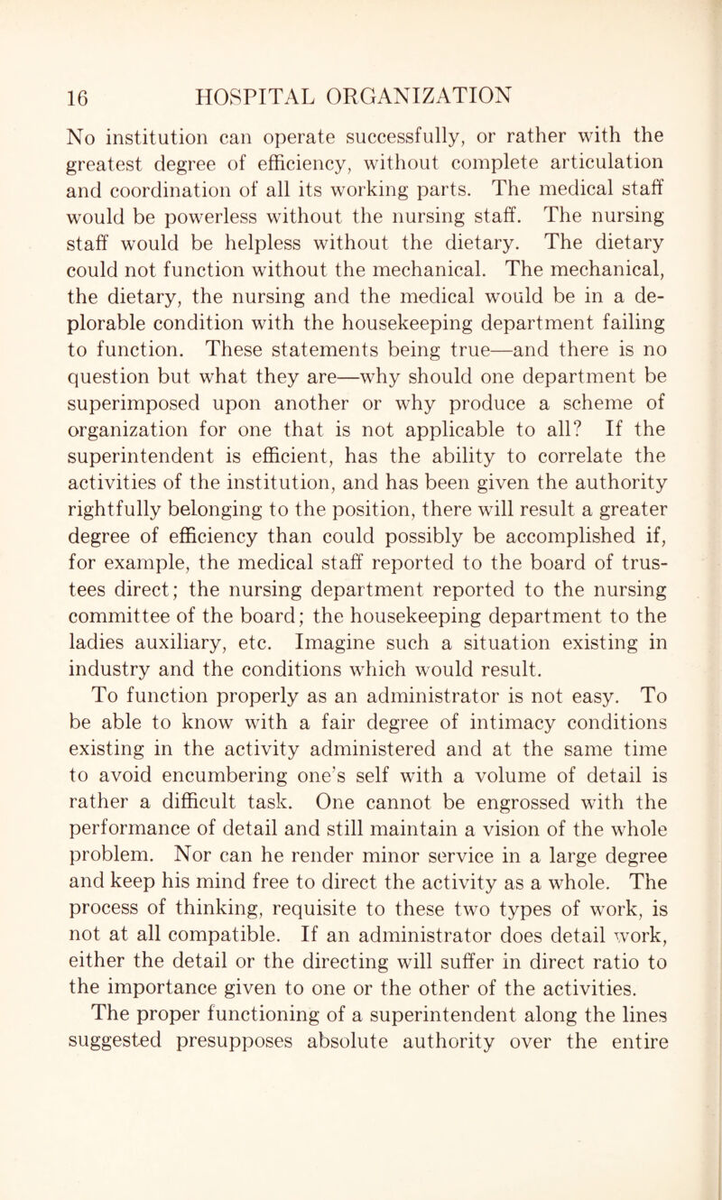 No institution can operate successfully, or rather with the greatest degree of efficiency, without complete articulation and coordination of all its working parts. The medical staff would be powerless without the nursing staff. The nursing staff would be helpless without the dietary. The dietary could not function without the mechanical. The mechanical, the dietary, the nursing and the medical would be in a de¬ plorable condition with the housekeeping department failing to function. These statements being true—and there is no question but what they are—why should one department be superimposed upon another or why produce a scheme of organization for one that is not applicable to all? If the superintendent is efficient, has the ability to correlate the activities of the institution, and has been given the authority rightfully belonging to the position, there will result a greater degree of efficiency than could possibly be accomplished if, for example, the medical staff reported to the board of trus¬ tees direct; the nursing department reported to the nursing committee of the board; the housekeeping department to the ladies auxiliary, etc. Imagine such a situation existing in industry and the conditions which would result. To function properly as an administrator is not easy. To be able to know with a fair degree of intimacy conditions existing in the activity administered and at the same time to avoid encumbering one's self with a volume of detail is rather a difficult task. One cannot be engrossed with the performance of detail and still maintain a vision of the whole problem. Nor can he render minor service in a large degree and keep his mind free to direct the activity as a whole. The process of thinking, requisite to these two types of work, is not at all compatible. If an administrator does detail work, either the detail or the directing will suffer in direct ratio to the importance given to one or the other of the activities. The proper functioning of a superintendent along the lines suggested presupposes absolute authority over the entire