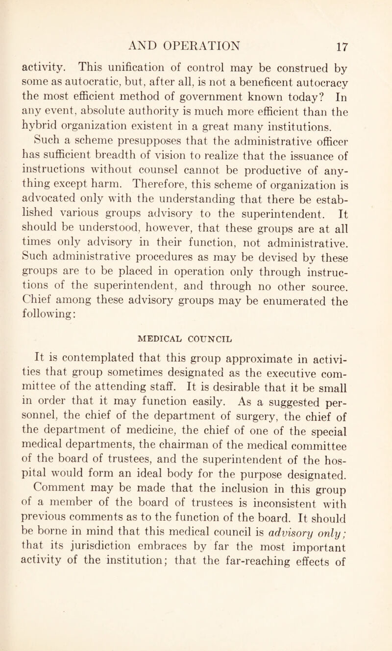activity. This unification of control may be construed by some as autocratic, but, after all, is not a beneficent autocracy the most efficient method of government known today? In any event, absolute authority is much more efficient than the hybrid organization existent in a great many institutions. Such a scheme presupposes that the administrative officer has sufficient breadth of vision to realize that the issuance of instructions without counsel cannot be productive of any¬ thing except harm. Therefore, this scheme of organization is advocated only with the understanding that there be estab¬ lished various groups advisory to the superintendent. It should be understood, however, that these groups are at all times only advisory in their function, not administrative. Such administrative procedures as may be devised by these groups are to be placed in operation only through instruc¬ tions of the superintendent, and through no other source. Chief among these advisory groups may be enumerated the following: MEDICAL COUNCIL It is contemplated that this group approximate in activi¬ ties that group sometimes designated as the executive com¬ mittee of the attending staff. It is desirable that it be small in order that it may function easily. As a suggested per¬ sonnel, the chief of the department of surgery, the chief of the department of medicine, the chief of one of the special medical departments, the chairman of the medical committee of the board of trustees, and the superintendent of the hos¬ pital would form an ideal body for the purpose designated. Comment may be made that the inclusion in this group of a member of the board of trustees is inconsistent with previous comments as to the function of the board. It should be borne in mind that this medical council is advisory only; that its jurisdiction embraces by far the most important activity of the institution; that the far-reaching effects of