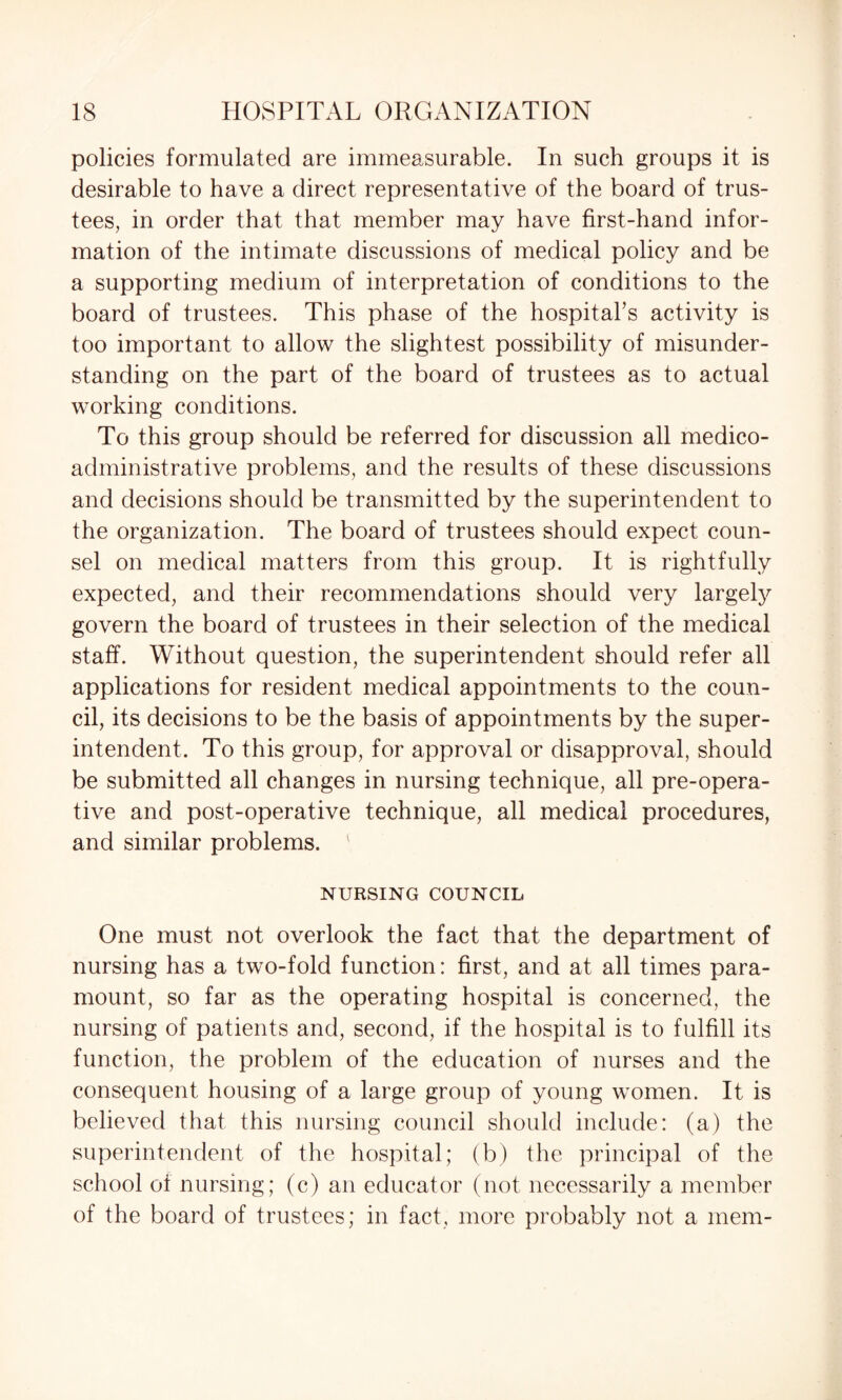 policies formulated are immeasurable. In such groups it is desirable to have a direct representative of the board of trus¬ tees, in order that that member may have first-hand infor¬ mation of the intimate discussions of medical policy and be a supporting medium of interpretation of conditions to the board of trustees. This phase of the hospital’s activity is too important to allow the slightest possibility of misunder¬ standing on the part of the board of trustees as to actual working conditions. To this group should be referred for discussion all medico- administrative problems, and the results of these discussions and decisions should be transmitted by the superintendent to the organization. The board of trustees should expect coun¬ sel on medical matters from this group. It is rightfully expected, and their recommendations should very largely govern the board of trustees in their selection of the medical staff. Without question, the superintendent should refer all applications for resident medical appointments to the coun¬ cil, its decisions to be the basis of appointments by the super¬ intendent. To this group, for approval or disapproval, should be submitted all changes in nursing technique, all pre-opera¬ tive and post-operative technique, all medical procedures, and similar problems. NURSING COUNCIL One must not overlook the fact that the department of nursing has a two-fold function: first, and at all times para¬ mount, so far as the operating hospital is concerned, the nursing of patients and, second, if the hospital is to fulfill its function, the problem of the education of nurses and the consequent housing of a large group of young women. It is believed that this nursing council should include: (a) the superintendent of the hospital; (b) the principal of the school of nursing; (c) an educator (not necessarily a member of the board of trustees; in fact, more probably not a mem-