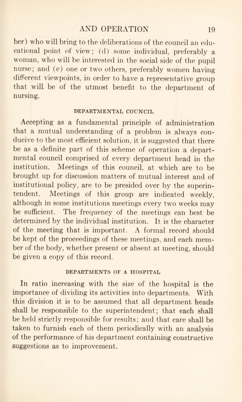 ber) who will bring to the deliberations of the council an edu¬ cational point of view; (d) some individual, preferably a woman, who will be interested in the social side of the pupil nurse; and (e) one or two others, preferably women having different viewpoints, in order to have a representative group that will be of the utmost benefit to the department of nursing. DEPARTMENTAL COUNCIL Accepting as a fundamental principle of administration that a mutual understanding of a problem is always con¬ ducive to the most efficient solution, it is suggested that there be as a definite part of this scheme of operation a depart¬ mental council comprised of every department head in the institution. Meetings of this council, at which are to be brought up for discussion matters of mutual interest and of institutional policy, are to be presided over by the superin¬ tendent. Meetings of this group are indicated weekly, although in some institutions meetings every two weeks may be sufficient. The frequency of the meetings can best be determined by the individual institution. It is the character of the meeting that is important. A formal record should be kept of the proceedings of these meetings, and each mem¬ ber of the body, whether present or absent at meeting, should be given a copy of this record. DEPARTMENTS OF A HOSPITAL In ratio increasing with the size of the hospital is the importance of dividing its activities into departments. With this division it is to be assumed that all department heads shall be responsible to the superintendent; that each shall be held strictly responsible for results; and that care shall be taken to furnish each of them periodically with an analysis of the performance of his department containing constructive suggestions as to improvement.