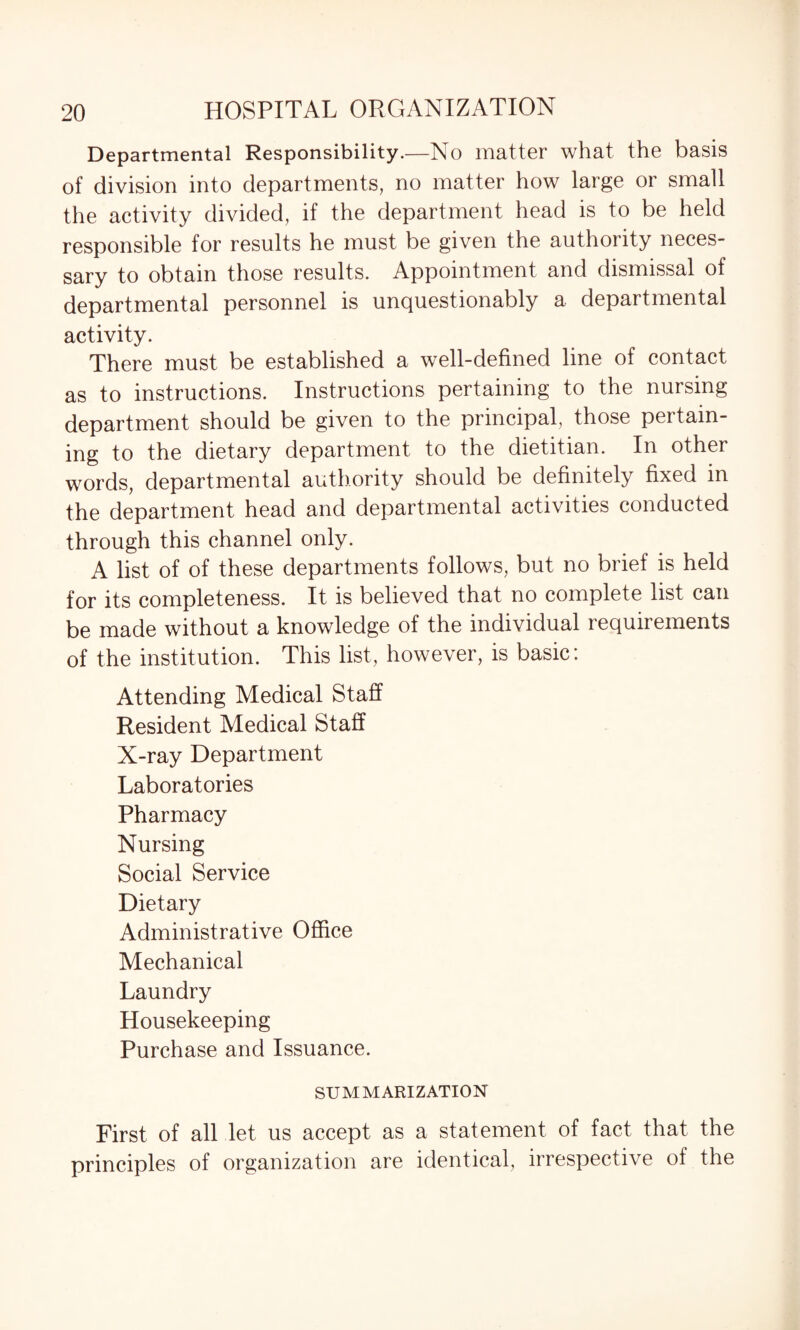Departmental Responsibility.—No matter what the basis of division into departments, no matter how large or small the activity divided, if the department head is to be held responsible for results he must be given the authority neces¬ sary to obtain those results. Appointment and dismissal of departmental personnel is unquestionably a departmental activity. There must be established a well-defined line of contact as to instructions. Instructions pertaining to the nursing department should be given to the principal, those pertain¬ ing to the dietary department to the dietitian. In other words, departmental authority should be definitely fixed in the department head and departmental activities conducted through this channel only. A list of of these departments follows, but no brief is held for its completeness. It is believed that no complete list can be made without a knowledge of the individual requirements of the institution. This list, however, is basic: Attending Medical Staff Resident Medical Staff X-ray Department Laboratories Pharmacy Nursing Social Service Dietary Administrative Office Mechanical Laundry Housekeeping Purchase and Issuance. SUMMARIZATION First of all let us accept as a statement of fact that the principles of organization are identical, irrespective of the