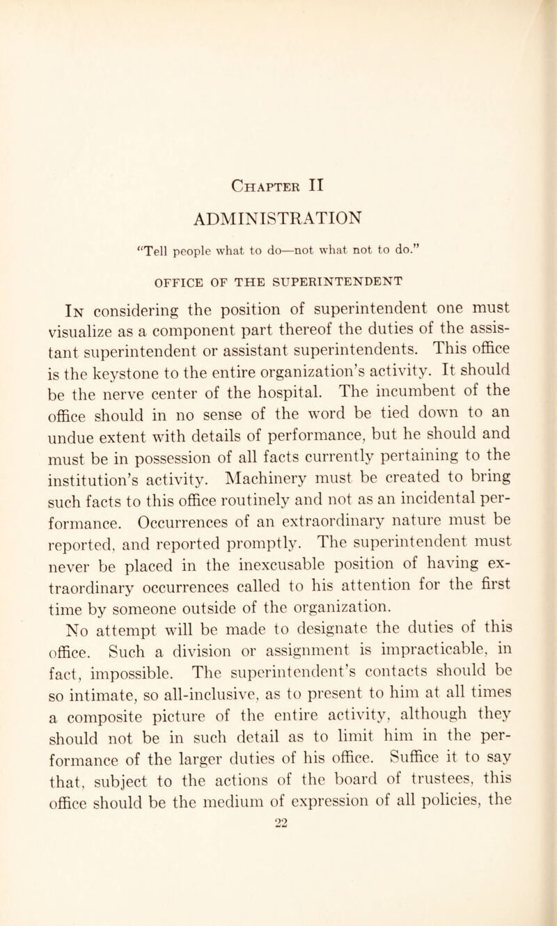 Chapter II ADMINISTRATION “Tell people what to do—not what not to do.” OFFICE OF THE SUPERINTENDENT In considering the position of superintendent one must visualize as a component part thereof the duties of the assis¬ tant superintendent or assistant superintendents. This office is the keystone to the entire organization’s activity. It should be the nerve center of the hospital. The incumbent of the office should in no sense of the word be tied down to an undue extent with details of performance, but he should and must be in possession of all facts currently pertaining to the institution’s activity. Machinery must be created to bring such facts to this office routinely and not as an incidental per¬ formance. Occurrences of an extraordinary nature must be reported, and reported promptly. The superintendent must never be placed in the inexcusable position of having ex¬ traordinary occurrences called to his attention for the first time by someone outside of the organization. No attempt will be made to designate the duties of this office. Such a division or assignment is impracticable, in fact, impossible. The superintendent’s contacts should be so intimate, so all-inclusive, as to present to him at all times a composite picture of the entire activity, although they should not be in such detail as to limit him in the per¬ formance of the larger duties of his office. Suffice it to say that, subject to the actions of the board of trustees, this office should be the medium of expression of all policies, the