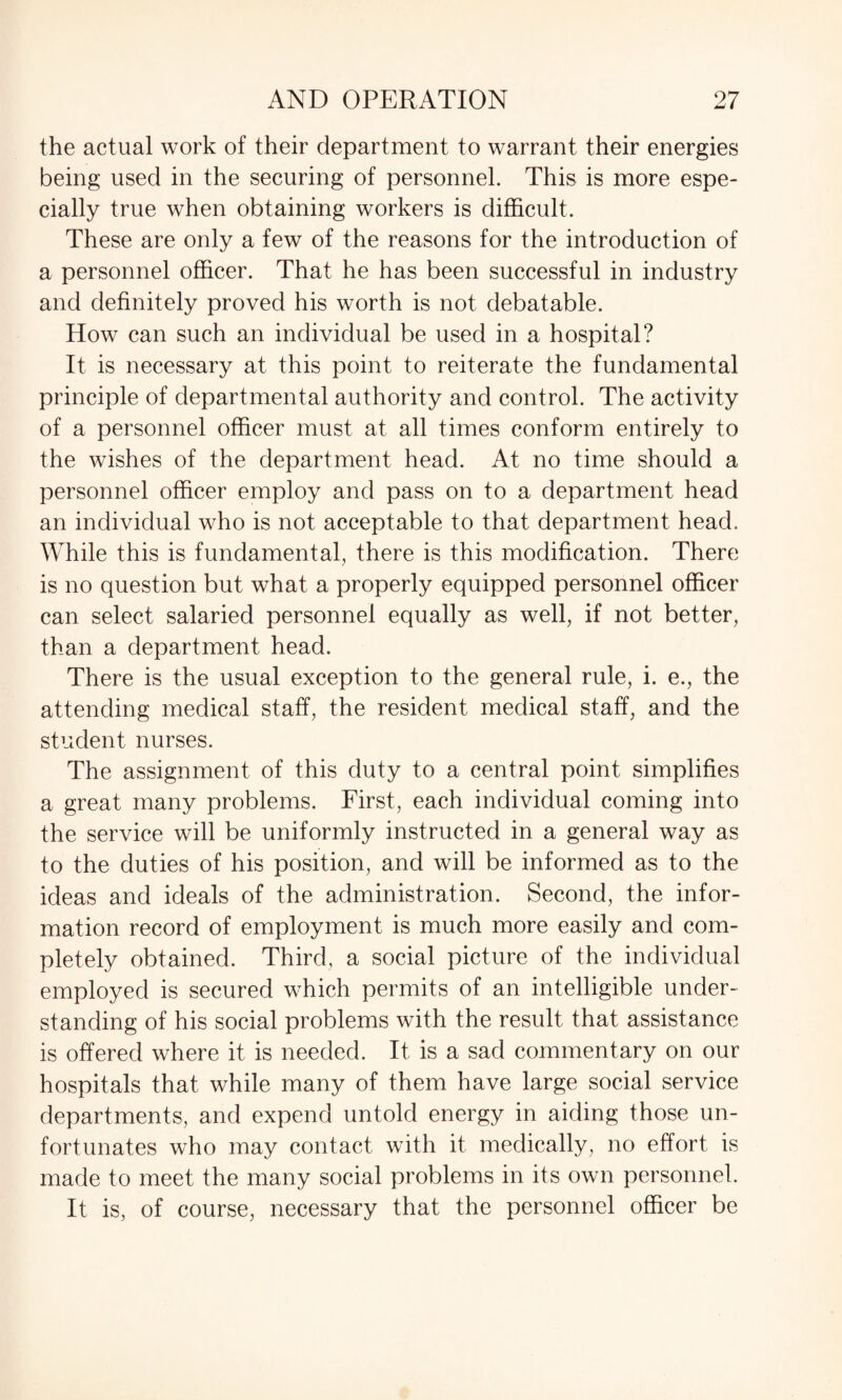 the actual work of their department to warrant their energies being used in the securing of personnel. This is more espe¬ cially true when obtaining workers is difficult. These are only a few of the reasons for the introduction of a personnel officer. That he has been successful in industry and definitely proved his worth is not debatable. How can such an individual be used in a hospital? It is necessary at this point to reiterate the fundamental principle of departmental authority and control. The activity of a personnel officer must at all times conform entirely to the wishes of the department head. At no time should a personnel officer employ and pass on to a department head an individual who is not acceptable to that department head. While this is fundamental, there is this modification. There is no question but what a properly equipped personnel officer can select salaried personnel equally as well, if not better, than a department head. There is the usual exception to the general rule, i. e., the attending medical staff, the resident medical staff, and the student nurses. The assignment of this duty to a central point simplifies a great many problems. First, each individual coming into the service will be uniformly instructed in a general way as to the duties of his position, and will be informed as to the ideas and ideals of the administration. Second, the infor¬ mation record of employment is much more easily and com¬ pletely obtained. Third, a social picture of the individual employed is secured which permits of an intelligible under¬ standing of his social problems with the result that assistance is offered where it is needed. It is a sad commentary on our hospitals that while many of them have large social service departments, and expend untold energy in aiding those un¬ fortunates who may contact with it medically, no effort is made to meet the many social problems in its own personnel. It is, of course, necessary that the personnel officer be
