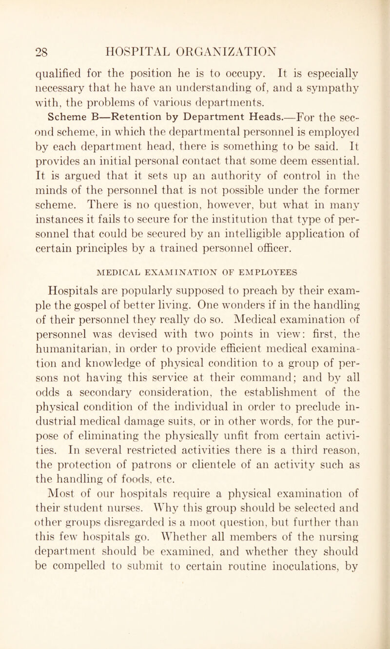 qualified for the position he is to occupy. It is especially necessary that he have an understanding of, and a sympathy with, the problems of various departments. Scheme B—Retention by Department Heads.—For the sec¬ ond scheme, in which the departmental personnel is employed by each department head, there is something to be said. It provides an initial personal contact that some deem essential. It is argued that it sets up an authority of control in the minds of the personnel that is not possible under the former scheme. There is no question, however, but what in many instances it fails to secure for the institution that type of per¬ sonnel that could be secured by an intelligible application of certain principles by a trained personnel officer. MEDICAL EXAMINATION OF EMPLOYEES Hospitals are popularly supposed to preach by their exam¬ ple the gospel of better living. One wonders if in the handling of their personnel they really do so. Medical examination of personnel was devised with two points in view: first, the humanitarian, in order to provide efficient medical examina¬ tion and knowledge of physical condition to a group of per¬ sons not having this service at their command; and by all odds a secondary consideration, the establishment of the physical condition of the individual in order to preclude in¬ dustrial medical damage suits, or in other words, for the pur¬ pose of eliminating the physically unfit from certain activi¬ ties. In several restricted activities there is a third reason, the protection of patrons or clientele of an activity such as the handling of foods, etc. Most of our hospitals require a physical examination of their student nurses. Why this group should be selected and other groups disregarded is a moot question, but further than this few hospitals go. Whether all members of the nursing department should be examined, and whether they should be compelled to submit to certain routine inoculations, by