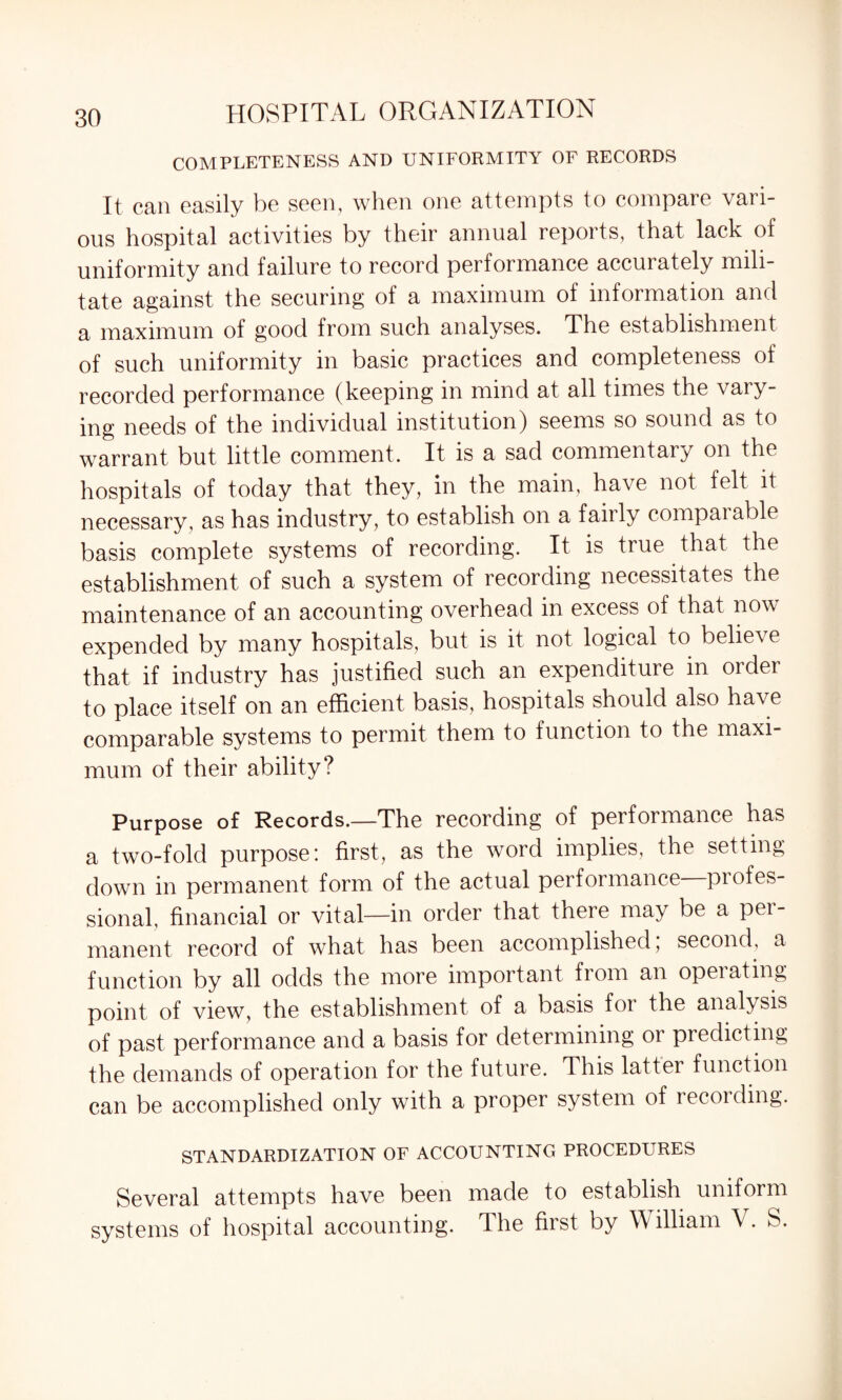 COMPLETENESS AND UNIFORMITY OF RECORDS It can easily be seen, when one attempts to compare vari¬ ous hospital activities by their annual reports, that lack of uniformity and failure to record performance accurately mili¬ tate against the securing of a maximum of information and a maximum of good from such analyses. The establishment of such uniformity in basic practices and completeness of recorded performance (keeping in mind at all times the vary¬ ing needs of the individual institution) seems so sound as to warrant but little comment. It is a sad commentary on the hospitals of today that they, in the main, have not felt it necessary, as has industry, to establish on a fairly compaiable basis complete systems of recording. It is true that the establishment of such a system of recording necessitates the maintenance of an accounting overhead in excess of that now expended by many hospitals, but is it not logical to believe that if industry has justified such an expenditure in order to place itself on an efficient basis, hospitals should also have comparable systems to permit them to function to the maxi¬ mum of their ability? Purpose of Records.—The recording of performance has a two-fold purpose: first, as the word implies, the setting down in permanent form of the actual performance profes¬ sional, financial or vital—in order that there may be a pei- manent record of what has been accomplished, second, a function by all odds the more important from an opeiating point of view, the establishment of a basis for the analysis of past performance and a basis for determining or predicting the demands of operation for the future. This latter function can be accomplished only with a proper system of recording. STANDARDIZATION OF ACCOUNTING PROCEDURES Several attempts have been made to establish uniform systems of hospital accounting. The first by W illiam \. S.